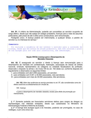 Art. 91. A critério da Administração, poderão ser concedidas ao servidor ocupante de 
cargo efetivo, desde que não esteja em estágio probatório, licenças para o trato de assuntos 
particulares, pelo prazo de até 3 (três) anos consecutivos, sem remuneração. 
Parágrafo único. A licença poderá ser interrompida, a qualquer tempo, a pedido do 
servidor ou no interesse do serviço.* 
Comentário 
Foi exclulda a exigência de ser estável o servidor para a concessão de 
licenga, desde que não esteja em estado probatório, bem como alterado o prazo 
de sua duragão para até três anos consecutivos, sem remuneragão. 
Seção VIII Da Licença para o Desempenho de 
Mandato Classista 
Art. 92. É assegurado ao servidor o direito à licença sem remuneração para o 
desempenho de mandato em confederação, federação, associação de classe de âmbito 
nacional, sindicato representativo da categoria ou entidade fiscalizadora da profissão, 
observado o disposto na alínea c do inciso VIII do art. 102 desta Lei, conforme disposto em 
regulamento e observados os seguintes limites: 
I - para entidades com até 5.000 associados, um servidor; 
II - para entidades com 5.001 a 30.000 associados, dois servidores; 
III - para entidades com mais de 30.000 associados, três servidores. 
Art. 102. Além das ausências ao serviço previstas no art. 97, são considerados como de 
efetivo exercício os afastamentos em virtude de: 
VIII - licença: 
..................................................................................... 
c) para o desempenho de mandato classista, exceto para efeito de promoção por 
merecimento; 
§ 1° Somente poderão ser licenciados servidores eleitos para cargos de diregao ou 
representagao nas referidas entidades, desde que cadastradas no Ministerio da 
Administragao Federal e Reforma do Estado. 
§ 2° A licenga terá duragao igual à do mandato, podendo ser prorrogada, no caso de 
reeleigao, e por uma única vez. 
 