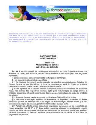 entidades com entre 5.001 a 30.000 associados; e três servidores para entidades 
com mais de 30.000 associados, exigindo-se que a entidade interessada esteja 
cadastrada no Ministério da Administração Federal e Reforma do Estado-MARE. 
Foi assegurada a licença, com remuneração, já concedida em 15/10/96, até o fim 
do respectivo mandato. 
CAPlTULO V DOS 
AFASTAMENTOS 
Secao I Do 
Afastamento para Servir a 
outro Órgão ou Entidade 
Art. 93. 0 servidor poderá ser cedido para ter exercfcio em outro órgão ou entidade dos 
Poderes da União, dos Estados, ou do Distrito Federal e dos Municfpios, nas seguintes 
hipóteses: 
I - para exercfcio de cargo em comissão ou fungao de confianga; 
II - em casos previstos em leis especfficas. 
§ 1° Na hipótese do inciso I, sendo a cessão para órgãos ou entidades dos Estados, do 
Distrito Federal ou dos Municfpios, o ônus da remuneragao será do órgão ou entidade 
cessionária, mantido o ônus para o cedente nos demais casos. 
§ 2° Na hipótese de o servidor cedido à empresa pública ou sociedade de economia 
mista, nos termos das respectivas normas, optar pela remuneragao do cargo efetivo, a 
entidade cessionária efetuará o reembolso das despesas realizadas pelo órgão ou entidade 
de origem. 
§ 3° A cessão far-se-á mediante portaria publicada no Diário Oficial da União. 
§ 4° Mediante autorizagao expressa do Presidente da República, o servidor do Poder 
Executivo poderá ter exercfcio em outro órgão da Administragao Federal direta que não 
tenha quadro próprio de pessoal, para fim determinado e a prazo certo. 
§ 5° Aplicam-se à União, em se tratando de empregado ou servidor por ela requisitado, as 
regras previstas nos §§ 1° e 2° deste artigo, conforme dispuser o regulamento, exceto 
quando se tratar de empresas públicas ou sociedades de economia mista que recebam 
recursos financeiros do Tesouro Nacional para o custeio total ou parcial da sua folha de 
pagamento de pessoal. 
 