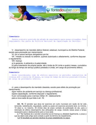 Comentário 
Passou a existir previsão de edigão de regulamento para essas situagões. Esse 
regulamento faz parte da Polltica Nacional de Capacitagão do Servidor. 
V - desempenho de mandato eletivo federal, estadual, municipal ou do Distrito Federal, 
exceto para promoção por merecimento; 
VI - júri e outros serviços obrigatórios por lei; 
VII - missão ou estudo no exterior, quando autorizado o afastamento, conforme dispuser 
o regulamento; 
VIII - licença: 
a) à gestante, à adotante e à paternidade; 
b) para tratamento da própria saúde, até o limite de 24 (vinte e quatro) meses, cumulativo 
ao longo do tempo de serviço público prestado à União, em cargo de provimento efetivo; 
Comentário 
Serão considerados como de efetivo exercício os períodos cumulativos de 
licença até o limite de 24 meses, ao longo do tempo de serviço prestado à União, 
em cargo de provimento efetivo. 
c) para o desempenho de mandato classista, exceto para efeito de promoção por 
merecimento; 
d) por motivo de acidente em serviço ou doença profissional; 
e) para capacitação, conforme dispuser o regulamento; 
f) por convocação para o serviço militar; IX - deslocamento 
para a nova sede de que trata o art. 18; 
Art. 18. O servidor que deva ter exercício em outro município em razão de ter sido 
removido, redistribuído, requisitado, cedido ou posto em exercício provisório terá, no mínimo, 
10 (dez) e, no máximo, 30 (trinta) dias de prazo contado da publicação do ato, para a 
retomada do efetivo desempenho das atribuições do cargo, incluído nesse prazo o tempo 
necessário para o deslocamento para a nova sede. 
§ 1º Na hipótese de o servidor encontrar-se em licença ou afastado legalmente, o prazo a 
que se refere este artigo será contado a partir do término do impedimento. 
§ 2º É facultado ao servidor declinar do prazo estabelecido no caput. 
 