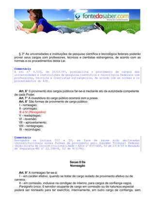 § 3º As universidades e instituições de pesquisa científica e tecnológica federais poderão 
prover seus cargos com professores, técnicos e cientistas estrangeiros, de acordo com as 
normas e os procedimentos desta Lei. 
Comentário 
A Lei n° 9.515, de 20/11/97, possibilita o provimento de cargos das 
universidades e instituições de pesquisa científica e tecnológica federais com 
professores, técnicos e cientistas estrangeiros, de acordo com as normas e os 
procedimentos do RJU. 
Art. 6° 0 provimento dos cargos públicos far-se-á mediante ato da autoridade competente 
de cada Poder. 
Art. 7° A investidura do cargo público ocorrerá com a posse. 
Art. 8° São formas de provimento de cargo público: 
I - nomeagao; 
II - promogao; 
III e IV (Revogados); 
V - readaptagao; 
VI - reversão; 
VII - aproveitamento; 
VIII - reintegragao; 
IX - recondugao. 
Comentário 
Revogados os incisos III e IV, em face de terem sido declaradas 
inconstitucionais essas formas de provimento pelo Supremo Tribunal Federal 
(Ação Direta de Inconstitucionalidade - ADIn no 837-4DF, DJ de 23/4/93 e Mandado 
de Segurança-MS no 22.148-8, DJ de 8/3/96). 
Secao II Da 
Nomeagão 
Art. 9° A nomeagao far-se-á: 
I - em caráter efetivo, quando se tratar de cargo isolado de provimento efetivo ou de 
carreira; 
II - em comissão, inclusive na condigao de interino, para cargos de confianga vagos. 
Parágrafo único. 0 servidor ocupante de cargo em comissão ou de natureza especial 
poderá ser nomeado para ter exercfcio, interinamente, em outro cargo de confianga, sem 
 
