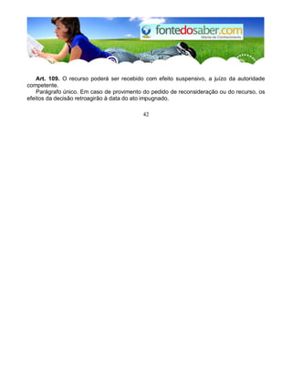 Art. 109. O recurso poderá ser recebido com efeito suspensivo, a juízo da autoridade 
competente. 
Parágrafo único. Em caso de provimento do pedido de reconsideração ou do recurso, os 
efeitos da decisão retroagirão à data do ato impugnado. 
42 
 