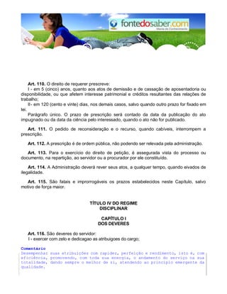 Art. 110. O direito de requerer prescreve: 
I - em 5 (cinco) anos, quanto aos atos de demissão e de cassação de aposentadoria ou 
disponibilidade, ou que afetem interesse patrimonial e créditos resultantes das relações de 
trabalho; 
II - em 120 (cento e vinte) dias, nos demais casos, salvo quando outro prazo for fixado em 
lei. 
Parágrafo único. O prazo de prescrição será contado da data da publicação do ato 
impugnado ou da data da ciência pelo interessado, quando o ato não for publicado. 
Art. 111. O pedido de reconsideração e o recurso, quando cabíveis, interrompem a 
prescrição. 
Art. 112. A prescrição é de ordem pública, não podendo ser relevada pela administração. 
Art. 113. Para o exercício do direito de petição, é assegurada vista do processo ou 
documento, na repartição, ao servidor ou a procurador por ele constituído. 
Art. 114. A Administração deverá rever seus atos, a qualquer tempo, quando eivados de 
ilegalidade. 
Art. 115. São fatais e improrrogáveis os prazos estabelecidos neste Capítulo, salvo 
motivo de força maior. 
TÍTULO IV DO REGIME 
DISCIPLINAR 
CAPÍTULO I 
DOS DEVERES 
Art. 116. São deveres do servidor: 
I - exercer com zelo e dedicagao as atribuigoes do cargo; 
Comentário 
Desempenhar suas atribuições com rapidez, perfeição e rendimento, isto é, com 
eficiência, promovendo, com toda sua energia, o andamento do serviço na sua 
totalidade, dando sempre o melhor de si, atendendo ao princípio emergente da 
qualidade. 
 