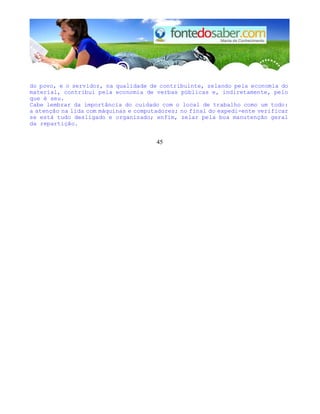 do povo, e o servidor, na qualidade de contribuinte, zelando pela economia do 
material, contribui pela economia de verbas públicas e, indiretamente, pelo 
que é seu. 
Cabe lembrar da importância do cuidado com o local de trabalho como um todo: 
a atenção na lida com máquinas e computadores; no final do expedi-ente verificar 
se está tudo desligado e organizado; enfim, zelar pela boa manutenção geral 
da repartição. 
45 
 