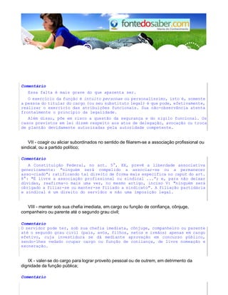 Comentário 
Essa falta é mais grave do que aparenta ser. 
O exercício da função é intuito personae ou personalíssimo, isto é, somente 
a pessoa do titular do cargo (ou seu substituto legal) é que pode, efetivamente, 
realizar o exercício das atribuições funcionais. Sua não-observância atenta 
frontalmente o princípio da legalidade. 
Além disso, põe em risco a questão da segurança e do sigilo funcional. Os 
casos previstos em lei dizem respeito aos atos de delegação, avocação ou troca 
de plantão devidamente autorizadas pela autoridade competente. 
VII - coagir ou aliciar subordinados no sentido de filiarem-se a associação profissional ou 
sindical, ou a partido político; 
Comentário 
A Constituição Federal, no art. 5°, XX, prevê a liberdade associativa 
genericamente: "ninguém será compelido a associar-se ou a permanecer 
asso-ciado"; ratificando tal direito de forma mais específica no caput do art. 
8°: "É livre a associação profissional ou sindical ...”; e, para não deixar 
dúvidas, reafirma-o mais uma vez, no mesmo artigo, inciso V: "ninguém será 
obrigado a filiar-se ou manter-se filiado a sindicato". A filiação partidária 
e sindical é um direito do servidor e não uma imposição legal. 
VIII - manter sob sua chefia imediata, em cargo ou função de confiança, cônjuge, 
companheiro ou parente até o segundo grau civil; 
Comentário 
O servidor pode ter, sob sua chefia imediata, cônjuge, companheiro ou parente 
até o segundo grau civil (pais, avós, filhos, netos e irmãos) apenas em cargo 
efetivo, cuja investidura se dá mediante aprovação em concurso público, 
sendo-lhes vedado ocupar cargo ou função de coniiança, de livre nomeação e 
exoneração. 
IX - valer-se do cargo para lograr proveito pessoal ou de outrem, em detrimento da 
dignidade da função pública; 
Comentário 
 