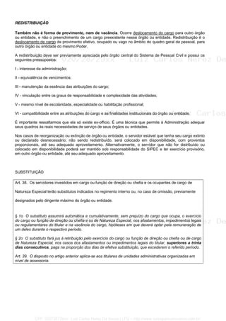 REDISTRIBUIÇÃO
Também não é forma de provimento, nem de vacância. Ocorre deslocamento do cargo para outro órgão
ou entidade, e não o preenchimento de um cargo preexistente nesse órgão ou entidade. Redistribuição é o
deslocamento de cargo de provimento efetivo, ocupado ou vago no âmbito do quadro geral de pessoal, para
outro órgão ou entidade do mesmo Poder.
A redistribuição deve ser previamente apreciada pelo órgão central do Sistema de Pessoal Civil e possui os
seguintes pressupostos:
I - interesse da administração;
II - equivalência de vencimentos;
III - manutenção da essência das atribuições do cargo;
IV - vinculação entre os graus de responsabilidade e complexidade das atividades;
V - mesmo nível de escolaridade, especialidade ou habilitação profissional;
VI - compatibilidade entre as atribuições do cargo e as finalidades institucionais do órgão ou entidade.
É importante ressaltarmos que ela só existe ex-officio. É uma técnica que permite à Administração adequar
seus quadros às reais necessidades de serviço de seus órgãos ou entidades.
Nos casos de reorganização ou extinção de órgão ou entidade, o servidor estável que tenha seu cargo extinto
ou declarado desnecessário, não sendo redistribuído, será colocado em disponibilidade, com proventos
proporcionais, até seu adequado aproveitamento. Alternativamente, o servidor que não for distribuído ou
colocado em disponibilidade poderá ser mantido sob responsabilidade do SIPEC e ter exercício provisório,
em outro órgão ou entidade, até seu adequado aproveitamento.
SUBSTITUIÇÃO
Art. 38. Os servidores investidos em cargo ou função de direção ou chefia e os ocupantes de cargo de
Natureza Especial terão substitutos indicados no regimento interno ou, no caso de omissão, previamente
designados pelo dirigente máximo do órgão ou entidade.
§ 1o O substituto assumirá automática e cumulativamente, sem prejuízo do cargo que ocupa, o exercício
do cargo ou função de direção ou chefia e os de Natureza Especial, nos afastamentos, impedimentos legais
ou regulamentares do titular e na vacância do cargo, hipóteses em que deverá optar pela remuneração de
um deles durante o respectivo período.
§ 2o O substituto fará jus à retribuição pelo exercício do cargo ou função de direção ou chefia ou de cargo
de Natureza Especial, nos casos dos afastamentos ou impedimentos legais do titular, superiores a trinta
dias consecutivos, paga na proporção dos dias de efetiva substituição, que excederem o referido período.
Art. 39. O disposto no artigo anterior aplica-se aos titulares de unidades administrativas organizadas em
nível de assessoria.
CPF: 020728729xx - Luiz Carlos Nerez De Souza | LFG -- http://www.cursoparaconcursos.com.br/
 