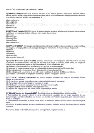 QUESTÕES DE PROVAS ANTERIORES – PARTE 1
1(ESAF/CGU/2004) O nome que a Lei nº 8.112/90 dá ao instituto jurídico, pelo qual o servidor público,
estável, retorna ao seu cargo anteriormente ocupado, por ter sido inabilitado no estágio probatório, relativo a
outro efetivo exercido, também, na área federal, é:
a) aproveitamento
b) readaptação
c) readmissão
d) reversão
e) recondução
2(ESAF/Fiscal Trabalho/2003) O retorno do servidor estável ao cargo anteriormente ocupado, decorrente de
inabilitação em estágio probatório relativo a outro cargo, denomina-se:
a) reversão
b) recondução
c) reintegração
d) readaptação
e) aproveitamento
3(ESAF/AFRF/2002-2º) A imposição constitucional de prévia aprovação em concurso público para investidura
em cargo ou emprego público veda a adoção do seguinte instrumento de movimentação de pessoal:
a) acesso
b) permuta
c) promoção
d) reintegração
e) progressão horizontal
4(FCC/TRF-5a
./Técnico Judiciário/2008) É correto afirmar que o servidor público federal substituto assumirá
automática e cumulativamente, sem prejuízo do cargo que ocupa, o exercício, entre outros, da função de
direção, nos impedimentos legais ou regulamentares do titular, hipótese em que:
(A) deverá continuar recebendo a remuneração do cargo de provimento efetivo.
(B) receberá os vencimentos da função em substituição durante um período de 30 (trinta) dias.
(C) deverá optar pela remuneração de um deles durante o respectivo período.
(D) deverá optar pelo vencimento de um deles a ser recebido pelo período de 60 (sessenta) dias.
(E) receberá o vencimento da função em substituição durante o respectivo período.
5(FCC/TRF-4a
. Oficial de Justiça/2007) No que diz respeito à posse e ao exercício do servidor público
federal, é correto afirmar:
(A) O exercício e a posse ocorrerão no prazo máximo de vinte dias da nomeação.
(B) A promoção interrompe o tempo de exercício do cargo.
(C) Não haverá posse nos casos de provimento de cargo por nomeação.
(D) A posse poderá dar-se mediante procuração específica.
(E) A posse em cargo público, em certos casos, exige inspeção médica.
6(FCC/ANS-Técnico em Regulação/2007) Considerando os servidores públicos federais, analise:
I. Reinvestidura do servidor estável no cargo anteriormente ocupado, ou no cargo resultante de sua
transformação, quando invalidada a sua decisão por decisão administrativa ou judicial, com ressarcimento de
todas as vantagens.
II. Deslocamento do servidor, a pedido ou de ofício, no âmbito do mesmo quadro, com ou sem mudança de
sede.
III. Retorno do servidor estável ao cargo anteriormente ocupado, podendo recorrer da reintegração do anterior
ocupante.
Nos termos da Lei no 8.112/90, tais assertivas correspondem, respectivamente, à:
CPF: 020728729xx - Luiz Carlos Nerez De Souza | LFG -- http://www.cursoparaconcursos.com.br/
 