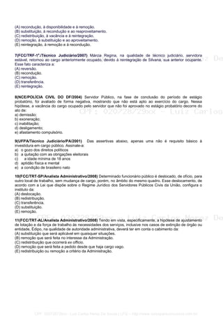 (A) recondução, à disponibilidade e à remoção.
(B) substituição, à recondução e ao reaproveitamento.
(C) redistribuição, à vacância e à reintegração.
(D) remoção, à substituição e ao aproveitamento.
(E) reintegração, à remoção e à recondução.
7(FCC/TRF-1a
./Técnico Judiciário/2007) Márcia Regina, na qualidade de técnico judiciário, servidora
estável, retornou ao cargo anteriormente ocupado, devido à reintegração de Silvana, sua anterior ocupante.
Esse fato caracteriza a:
(A) reversão.
(B) recondução.
(C) remoção.
(D) transferência.
(E) reintegração.
8(NCE/POLÍCIA CIVIL DO DF/2004) Servidor Público, na fase de conclusão do período de estágio
probatório, foi avaliado de forma negativa, mostrando que não está apto ao exercício do cargo. Nessa
hipótese, a vacância do cargo ocupado pelo servidor que não foi aprovado no estágio probatório decorre do
ato de:
a) demissão;
b) exoneração;
c) inabilitação;
d) desligamento;
e) afastamento compulsório.
9(UFPA/Técnico Judiciário/PA/2001) Das assertivas abaixo, apenas uma não é requisito básico à
investidura em cargo público. Assinale-a:
a) o gozo dos direitos políticos
b) a quitação com as obrigações eleitorais
c) a idade mínima de 18 anos
d) aptidão física e mental
e) a condição de brasileiro nato
10(FCC/TRT-SP/Analista Administrativo/2008) Determinado funcionário público é deslocado, de ofício, para
outro local de trabalho, sem mudança de cargo, porém, no âmbito do mesmo quadro. Esse deslocamento, de
acordo com a Lei que dispõe sobre o Regime Jurídico dos Servidores Públicos Civis da União, configura o
instituto da:
(A) deslocação.
(B) redistribuição.
(C) transferência.
(D) substituição.
(E) remoção.
11(FCC/TRT-AL/Analista Administrativo/2008) Tendo em vista, especificamente, a hipótese de ajustamento
de lotação e da força de trabalho às necessidades dos serviços, inclusive nos casos de extinção de órgão ou
entidade, Édipo, na qualidade de autoridade administrativa, deverá ter em conta o cabimento da:
(A) substituição que será aplicável em quaisquer situações.
(B) remoção que será feita no interesse da Administração.
(C) redistribuição que ocorrerá ex officio.
(D) remoção que será feita a pedido desde que haja cargo vago.
(E) redistribuição ou remoção a critério da Administração.
CPF: 020728729xx - Luiz Carlos Nerez De Souza | LFG -- http://www.cursoparaconcursos.com.br/
 