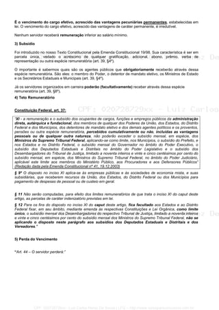 É o vencimento do cargo efetivo, acrescido das vantagens pecuniárias permanentes, estabelecidas em
lei. O vencimento do cargo efetivo, acrescido das vantagens de caráter permanente, é irredutível.
Nenhum servidor receberá remuneração inferior ao salário mínimo.
3) Subsídio
Foi introduzido no nosso Texto Constitucional pela Emenda Constitucional 19/98. Sua característica é ser em
parcela única, vedado o acréscimo de qualquer gratificação, adicional, abono, prêmio, verba de
representação ou outra espécie remuneratória (art. 39, §4º).
O importante é sabermos quais são os agentes públicos que obrigatoriamente receberão através dessa
espécie remuneratória. São eles: o membro do Poder, o detentor de mandato eletivo, os Ministros de Estado
e os Secretários Estaduais e Municipais (art. 39, §4º).
Já os servidores organizados em carreira poderão (facultativamente) receber através dessa espécie
remuneratória (art. 39, §8º).
4) Teto Remuneratório
Constituição Federal, art. 37:
“XI - a remuneração e o subsídio dos ocupantes de cargos, funções e empregos públicos da administração
direta, autárquica e fundacional, dos membros de qualquer dos Poderes da União, dos Estados, do Distrito
Federal e dos Municípios, dos detentores de mandato eletivo e dos demais agentes políticos e os proventos,
pensões ou outra espécie remuneratória, percebidos cumulativamente ou não, incluídas as vantagens
pessoais ou de qualquer outra natureza, não poderão exceder o subsídio mensal, em espécie, dos
Ministros do Supremo Tribunal Federal, aplicando-se como limite, nos Municípios, o subsídio do Prefeito, e
nos Estados e no Distrito Federal, o subsídio mensal do Governador no âmbito do Poder Executivo, o
subsídio dos Deputados Estaduais e Distritais no âmbito do Poder Legislativo e o subsídio dos
Desembargadores do Tribunal de Justiça, limitado a noventa inteiros e vinte e cinco centésimos por cento do
subsídio mensal, em espécie, dos Ministros do Supremo Tribunal Federal, no âmbito do Poder Judiciário,
aplicável este limite aos membros do Ministério Público, aos Procuradores e aos Defensores Públicos”
(Redação dada pela Emenda Constitucional nº 41, 19.12.2003)
§ 9º O disposto no inciso XI aplica-se às empresas públicas e às sociedades de economia mista, e suas
subsidiárias, que receberem recursos da União, dos Estados, do Distrito Federal ou dos Municípios para
pagamento de despesas de pessoal ou de custeio em geral.
§ 11 Não serão computadas, para efeito dos limites remuneratórios de que trata o inciso XI do caput deste
artigo, as parcelas de caráter indenizatório previstas em lei.
§ 12 Para os fins do disposto no inciso XI do caput deste artigo, fica facultado aos Estados e ao Distrito
Federal fixar, em seu âmbito, mediante emenda às respectivas Constituições e Lei Orgânica, como limite
único, o subsídio mensal dos Desembargadores do respectivo Tribunal de Justiça, limitado a noventa inteiros
e vinte e cinco centésimos por cento do subsídio mensal dos Ministros do Supremo Tribunal Federal, não se
aplicando o disposto neste parágrafo aos subsídios dos Deputados Estaduais e Distritais e dos
Vereadores."
5) Perda do Vencimento
“Art. 44 – O servidor perderá:”
CPF: 020728729xx - Luiz Carlos Nerez De Souza | LFG -- http://www.cursoparaconcursos.com.br/
 