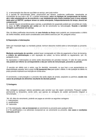 1) a remuneração dos dias em que faltar ao serviço, sem justo motivo
2) a parcela de remuneração diária, proporcional aos atrasos, ausências justificadas, ressalvadas as
concessões de que trata o art. 97, e saídas antecipadas, salvo na hipótese de compensação de horário,
até o mês subseqüente ao da ocorrência, a ser estabelecida pela chefia imediata (com a nova redação
dada pela Lei 9527/97, qualquer atraso ou saída antecipada, independentemente do tempo, deverá ser
compensada)
3) quando houver conveniência para o serviço, a penalidade de suspensão poderá ser convertida em multa,
na base de 50% (cinqüenta por cento) por dia de vencimento ou remuneração, ficando o servidor
obrigado a permanecer em serviço.
Obs: As faltas justificadas decorrentes de caso fortuito ou força maior poderão ser compensadas a critério
da chefia imediata, sendo assim consideradas como efetivo exercício (art. 44, parágrafo único)
6) Reposições e Indenizações
Salvo por imposição legal, ou mandado judicial, nenhum desconto incidirá sobre a remuneração ou provento.
(art. 45)
Mediante autorização do servidor, poderá haver consignação em folha de pagamento a favor de terceiros,
a critério da administração e com reposição de custos, na forma definida no regulamento. (art. 45,
parágrafo único)
As reposições e indenizações ao erário serão descontadas em parcelas mensais. O valor de cada parcela
não poderá ser inferior ao correspondente a dez por cento da remuneração, provento ou pensão.
O servidor em débito com o erário, que for demitido, exonerado, ou que tiver a sua aposentadoria ou
disponibilidade cassada, terá o prazo de 60 (sessenta) dias para quitar o débito. A não quitação do débito no
prazo previsto implicará sua inscrição em dívida ativa.
O vencimento, a remuneração e o provento não serão objeto de arresto, seqüestro ou penhora, exceto nos
casos de prestação de alimentos resultante de decisão judicial.
7) Vantagens
São vantagens quaisquer valores percebidos pelo servidor que não sejam vencimento. Possuem caráter
permanente ou temporário, sendo certo, que apenas as vantagens de caráter permanente integram a
remuneração.
“Art. 49. Além do vencimento, poderão ser pagas ao servidor as seguintes vantagens:
I - indenizações;
II - gratificações;
III - adicionais.
§ 1°As indenizações não se incorporam ao vencimento ou provento para qualquer efeito.
§ 2° As gratificações e os adicionais incorporam-se ao vencimento ou provento, nos casos e condições
indicados em lei.”
CPF: 020728729xx - Luiz Carlos Nerez De Souza | LFG -- http://www.cursoparaconcursos.com.br/
 