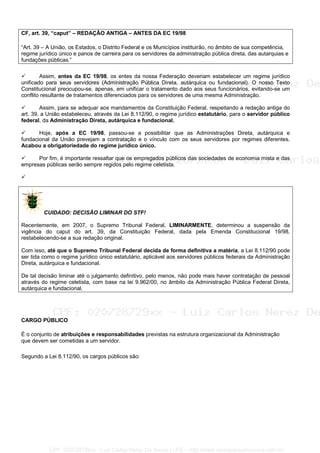 CF, art. 39, “caput” – REDAÇÃO ANTIGA – ANTES DA EC 19/98
“Art. 39 – A União, os Estados, o Distrito Federal e os Municípios instituirão, no âmbito de sua competência,
regime jurídico único e panos de carreira para os servidores da administração pública direta, das autarquias e
fundações públicas.”
Assim, antes da EC 19/98, os entes da nossa Federação deveriam estabelecer um regime jurídico
unificado para seus servidores (Administração Pública Direta, autárquica ou fundacional). O nosso Texto
Constitucional preocupou-se, apenas, em unificar o tratamento dado aos seus funcionários, evitando-se um
conflito resultante de tratamentos diferenciados para os servidores de uma mesma Administração.
Assim, para se adequar aos mandamentos da Constituição Federal, respeitando a redação antiga do
art. 39, a União estabeleceu, através da Lei 8.112/90, o regime jurídico estatutário, para o servidor público
federal, da Administração Direta, autárquica e fundacional.
Hoje, após a EC 19/98, passou-se a possibilitar que as Administrações Direta, autárquica e
fundacional da União prevejam a contratação e o vínculo com os seus servidores por regimes diferentes.
Acabou a obrigatoriedade do regime jurídico único.
Por fim, é importante ressaltar que os empregados públicos das sociedades de economia mista e das
empresas públicas serão sempre regidos pelo regime celetista.
CUIDADO: DECISÃO LIMINAR DO STF!
Recentemente, em 2007, o Supremo Tribunal Federal, LIMINARMENTE, determinou a suspensão da
vigência do caput do art. 39, da Constituição Federal, dada pela Emenda Constitucional 19/98,
restabelecendo-se a sua redação original.
Com isso, até que o Supremo Tribunal Federal decida de forma definitiva a matéria, a Lei 8.112/90 pode
ser tida como o regime jurídico único estatutário, aplicável aos servidores públicos federais da Administração
Direta, autárquica e fundacional.
De tal decisão liminar até o julgamento definitivo, pelo menos, não pode mais haver contratação de pessoal
através do regime celetista, com base na lei 9.962/00, no âmbito da Administração Pública Federal Direta,
autárquica e fundacional.
CARGO PÚBLICO
É o conjunto de atribuições e responsabilidades previstas na estrutura organizacional da Administração
que devem ser cometidas a um servidor.
Segundo a Lei 8.112/90, os cargos públicos são:
CPF: 020728729xx - Luiz Carlos Nerez De Souza | LFG -- http://www.cursoparaconcursos.com.br/
 
