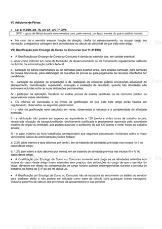 VI) Adicional de Férias
• Lei 8.112/90, art. 76, c/c CF, art. 7º, XVII
XVII - gozo de férias anuais remuneradas com, pelo menos, um terço a mais do que o salário normal;
• No caso de o servidor exercer função de direção, chefia ou assessoramento, ou ocupar cargo em
comissão, a respectiva vantagem será considerada no cálculo do adicional de que trata este artigo.
VII) Gratificação pelo Encargo de Curso ou Concurso (Lei 11.314/06)
• A Gratificação por Encargo de Curso ou Concurso é devida ao servidor que, em caráter eventual:
I - atuar como instrutor em curso de formação, de desenvolvimento ou de treinamento regularmente instituído
no âmbito da administração pública federal;
II - participar de banca examinadora ou de comissão para exames orais, para análise curricular, para correção
de provas discursivas, para elaboração de questões de provas ou para julgamento de recursos intentados por
candidatos;
III - participar da logística de preparação e de realização de concurso público envolvendo atividades de
planejamento, coordenação, supervisão, execução e avaliação de resultado, quando tais atividades não
estiverem incluídas entre as suas atribuições permanentes;
IV - participar da aplicação, fiscalizar ou avaliar provas de exame vestibular ou de concurso público ou
supervisionar essas atividades.
• Os critérios de concessão e os limites da gratificação de que trata este artigo serão fixados em
regulamento, observados os seguintes parâmetros:
I - o valor da gratificação será calculado em horas, observadas a natureza e a complexidade da atividade
exercida;
II - a retribuição não poderá ser superior ao equivalente a 120 (cento e vinte) horas de trabalho anuais,
ressalvada situação de excepcionalidade, devidamente justificada e previamente aprovada pela autoridade
máxima do órgão ou entidade, que poderá autorizar o acréscimo de até 120 (cento e vinte) horas de trabalho
anuais;
III - o valor máximo da hora trabalhada corresponderá aos seguintes percentuais, incidentes sobre o maior
vencimento básico da administração pública federal:
a) 2,2% (dois inteiros e dois décimos por cento), em se tratando de atividades previstas nos incisos I e II do
caput deste artigo;
b) 1,2% (um inteiro e dois décimos por cento), em se tratando de atividade prevista nos incisos III e IV do
caput deste artigo.
• A Gratificação por Encargo de Curso ou Concurso somente será paga se as atividades referidas nos
incisos do caput deste artigo forem exercidas sem prejuízo das atribuições do cargo de que o servidor for
titular, devendo ser objeto de compensação de carga horária quando desempenhadas durante a jornada de
trabalho, na forma do § 4o
do art. 98 desta Lei.
• A Gratificação por Encargo de Curso ou Concurso não se incorpora ao vencimento ou salário do servidor
para qualquer efeito e não poderá ser utilizada como base de cálculo para quaisquer outras vantagens,
inclusive para fins de cálculo dos proventos da aposentadoria e das pensões
CPF: 020728729xx - Luiz Carlos Nerez De Souza | LFG -- http://www.cursoparaconcursos.com.br/
 