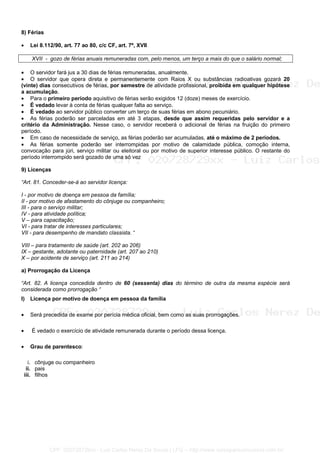 8) Férias
• Lei 8.112/90, art. 77 ao 80, c/c CF, art. 7º, XVII
XVII - gozo de férias anuais remuneradas com, pelo menos, um terço a mais do que o salário normal;
• O servidor fará jus a 30 dias de férias remuneradas, anualmente.
• O servidor que opera direta e permanentemente com Raios X ou substâncias radioativas gozará 20
(vinte) dias consecutivos de férias, por semestre de atividade profissional, proibida em qualquer hipótese
a acumulação.
• Para o primeiro período aquisitivo de férias serão exigidos 12 (doze) meses de exercício.
• É vedado levar à conta de férias qualquer falta ao serviço.
• É vedado ao servidor público converter um terço de suas férias em abono pecuniário.
• As férias poderão ser parceladas em até 3 etapas, desde que assim requeridas pelo servidor e a
critério da Administração. Nesse caso, o servidor receberá o adicional de férias na fruição do primeiro
período.
• Em caso de necessidade de serviço, as férias poderão ser acumuladas, até o máximo de 2 períodos.
• As férias somente poderão ser interrompidas por motivo de calamidade pública, comoção interna,
convocação para júri, serviço militar ou eleitoral ou por motivo de superior interesse público. O restante do
período interrompido será gozado de uma só vez
9) Licenças
“Art. 81. Conceder-se-á ao servidor licença:
I - por motivo de doença em pessoa da família;
II - por motivo de afastamento do cônjuge ou companheiro;
III - para o serviço militar;
IV - para atividade política;
V – para capacitação;
VI - para tratar de interesses particulares;
VII - para desempenho de mandato classista. “
VIII – para tratamento de saúde (art. 202 ao 206)
IX – gestante, adotante ou paternidade (art. 207 ao 210)
X – por acidente de serviço (art. 211 ao 214)
a) Prorrogação da Licença
“Art. 82. A licença concedida dentro de 60 (sessenta) dias do término de outra da mesma espécie será
considerada como prorrogação “
I) Licença por motivo de doença em pessoa da família
• Será precedida de exame por perícia médica oficial, bem como as suas prorrogações.
• É vedado o exercício de atividade remunerada durante o período dessa licença.
• Grau de parentesco:
i. cônjuge ou companheiro
ii. pais
iii. filhos
CPF: 020728729xx - Luiz Carlos Nerez De Souza | LFG -- http://www.cursoparaconcursos.com.br/
 