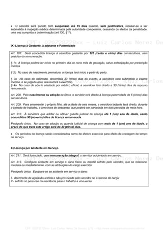 • O servidor será punido com suspensão até 15 dias quando, sem justificativa, recusar-se a ser
submetido à inspeção médica determinada pela autoridade competente, cessando os efeitos da penalidade,
uma vez cumprida a determinação (art 130, §1º).
IX) Licença à Gestante, à adotante e Paternidade
Art. 207. Será concedida licença à servidora gestante por 120 (cento e vinte) dias consecutivos, sem
prejuízo da remuneração.
§ 1o A licença poderá ter início no primeiro dia do nono mês de gestação, salvo antecipação por prescrição
médica.
§ 2o No caso de nascimento prematuro, a licença terá início a partir do parto.
§ 3o No caso de natimorto, decorridos 30 (trinta) dias do evento, a servidora será submetida a exame
médico, e se julgada apta, reassumirá o exercício.
§ 4o No caso de aborto atestado por médico oficial, a servidora terá direito a 30 (trinta) dias de repouso
remunerado.
Art. 208. Pelo nascimento ou adoção de filhos, o servidor terá direito à licença-paternidade de 5 (cinco) dias
consecutivos.
Art. 209. Para amamentar o próprio filho, até a idade de seis meses, a servidora lactante terá direito, durante
a jornada de trabalho, a uma hora de descanso, que poderá ser parcelada em dois períodos de meia hora.
Art. 210. À servidora que adotar ou obtiver guarda judicial de criança até 1 (um) ano de idade, serão
concedidos 90 (noventa) dias de licença remunerada.
Parágrafo único. No caso de adoção ou guarda judicial de criança com mais de 1 (um) ano de idade, o
prazo de que trata este artigo será de 30 (trinta) dias.
• Os períodos de licença serão considerados como de efetivo exercício para efeito de contagem de tempo
de serviço.
X) Licença por Acidente em Serviço
Art. 211. Será licenciado, com remuneração integral, o servidor acidentado em serviço.
Art. 212. Configura acidente em serviço o dano físico ou mental sofrido pelo servidor, que se relacione,
mediata ou imediatamente, com as atribuições do cargo exercido.
Parágrafo único. Equipara-se ao acidente em serviço o dano:
I - decorrente de agressão sofrida e não provocada pelo servidor no exercício do cargo;
II - sofrido no percurso da residência para o trabalho e vice-versa.
CPF: 020728729xx - Luiz Carlos Nerez De Souza | LFG -- http://www.cursoparaconcursos.com.br/
 