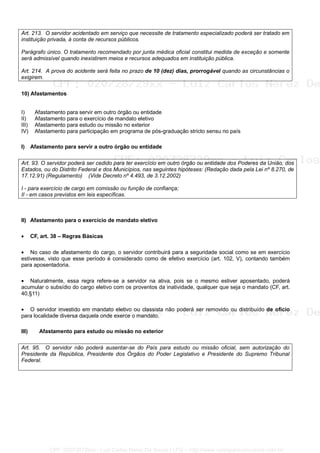 Art. 213. O servidor acidentado em serviço que necessite de tratamento especializado poderá ser tratado em
instituição privada, à conta de recursos públicos.
Parágrafo único. O tratamento recomendado por junta médica oficial constitui medida de exceção e somente
será admissível quando inexistirem meios e recursos adequados em instituição pública.
Art. 214. A prova do acidente será feita no prazo de 10 (dez) dias, prorrogável quando as circunstâncias o
exigirem.
10) Afastamentos
I) Afastamento para servir em outro órgão ou entidade
II) Afastamento para o exercício de mandato eletivo
III) Afastamento para estudo ou missão no exterior
IV) Afastamento para participação em programa de pós-graduação stricto sensu no país
I) Afastamento para servir a outro órgão ou entidade
Art. 93. O servidor poderá ser cedido para ter exercício em outro órgão ou entidade dos Poderes da União, dos
Estados, ou do Distrito Federal e dos Municípios, nas seguintes hipóteses: (Redação dada pela Lei nº 8.270, de
17.12.91) (Regulamento) (Vide Decreto nº 4.493, de 3.12.2002)
I - para exercício de cargo em comissão ou função de confiança;
II - em casos previstos em leis específicas.
II) Afastamento para o exercício de mandato eletivo
• CF, art. 38 – Regras Básicas
• No caso de afastamento do cargo, o servidor contribuirá para a seguridade social como se em exercício
estivesse, visto que esse período é considerado como de efetivo exercício (art. 102, V), contando também
para aposentadoria.
• Naturalmente, essa regra refere-se a servidor na ativa, pois se o mesmo estiver aposentado, poderá
acumular o subsídio do cargo eletivo com os proventos da inatividade, qualquer que seja o mandato (CF, art.
40,§11)
• O servidor investido em mandato eletivo ou classista não poderá ser removido ou distribuído de ofício
para localidade diversa daquela onde exerce o mandato.
III) Afastamento para estudo ou missão no exterior
Art. 95. O servidor não poderá ausentar-se do País para estudo ou missão oficial, sem autorização do
Presidente da República, Presidente dos Órgãos do Poder Legislativo e Presidente do Supremo Tribunal
Federal.
CPF: 020728729xx - Luiz Carlos Nerez De Souza | LFG -- http://www.cursoparaconcursos.com.br/
 