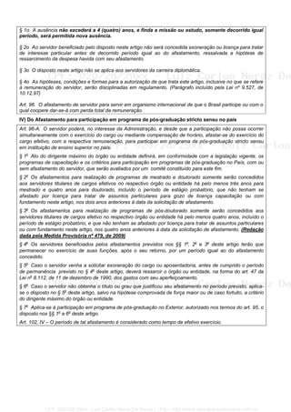 § 1o A ausência não excederá a 4 (quatro) anos, e finda a missão ou estudo, somente decorrido igual
período, será permitida nova ausência.
§ 2o Ao servidor beneficiado pelo disposto neste artigo não será concedida exoneração ou licença para tratar
de interesse particular antes de decorrido período igual ao do afastamento, ressalvada a hipótese de
ressarcimento da despesa havida com seu afastamento.
§ 3o O disposto neste artigo não se aplica aos servidores da carreira diplomática.
§ 4o As hipóteses, condições e formas para a autorização de que trata este artigo, inclusive no que se refere
à remuneração do servidor, serão disciplinadas em regulamento. (Parágrafo incluído pela Lei nº 9.527, de
10.12.97)
Art. 96. O afastamento de servidor para servir em organismo internacional de que o Brasil participe ou com o
qual coopere dar-se-á com perda total da remuneração.
IV) Do Afastamento para participação em programa de pós-graduação stricto sensu no país
Art. 96-A. O servidor poderá, no interesse da Administração, e desde que a participação não possa ocorrer
simultaneamente com o exercício do cargo ou mediante compensação de horário, afastar-se do exercício do
cargo efetivo, com a respectiva remuneração, para participar em programa de pós-graduação stricto sensu
em instituição de ensino superior no país.
§ 1o
Ato do dirigente máximo do órgão ou entidade definirá, em conformidade com a legislação vigente, os
programas de capacitação e os critérios para participação em programas de pós-graduação no País, com ou
sem afastamento do servidor, que serão avaliados por um comitê constituído para este fim.
§ 2o
Os afastamentos para realização de programas de mestrado e doutorado somente serão concedidos
aos servidores titulares de cargos efetivos no respectivo órgão ou entidade há pelo menos três anos para
mestrado e quatro anos para doutorado, incluído o período de estágio probatório, que não tenham se
afastado por licença para tratar de assuntos particulares para gozo de licença capacitação ou com
fundamento neste artigo, nos dois anos anteriores à data da solicitação de afastamento.
§ 3o
Os afastamentos para realização de programas de pós-doutorado somente serão concedidos aos
servidores titulares de cargos efetivo no respectivo órgão ou entidade há pelo menos quatro anos, incluído o
período de estágio probatório, e que não tenham se afastado por licença para tratar de assuntos particulares
ou com fundamento neste artigo, nos quatro anos anteriores à data da solicitação de afastamento. (Redação
dada pela Medida Provisória nº 479, de 2009)
§ 4o
Os servidores beneficiados pelos afastamentos previstos nos §§ 1o
, 2o
e 3o
deste artigo terão que
permanecer no exercício de suas funções, após o seu retorno, por um período igual ao do afastamento
concedido.
§ 5o
Caso o servidor venha a solicitar exoneração do cargo ou aposentadoria, antes de cumprido o período
de permanência previsto no § 4o
deste artigo, deverá ressarcir o órgão ou entidade, na forma do art. 47 da
Lei no
8.112, de 11 de dezembro de 1990, dos gastos com seu aperfeiçoamento.
§ 6o
Caso o servidor não obtenha o título ou grau que justificou seu afastamento no período previsto, aplica-
se o disposto no § 5o
deste artigo, salvo na hipótese comprovada de força maior ou de caso fortuito, a critério
do dirigente máximo do órgão ou entidade.
§ 7o
Aplica-se à participação em programa de pós-graduação no Exterior, autorizado nos termos do art. 95, o
disposto nos §§ 1o
a 6o
deste artigo.
Art. 102, IV – O período de tal afastamento é considerado como tempo de efetivo exercício.
CPF: 020728729xx - Luiz Carlos Nerez De Souza | LFG -- http://www.cursoparaconcursos.com.br/
 
