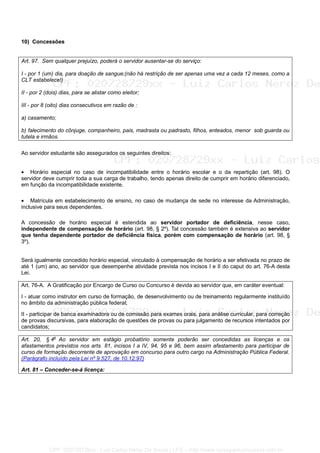 10) Concessões
Art. 97. Sem qualquer prejuízo, poderá o servidor ausentar-se do serviço:
I - por 1 (um) dia, para doação de sangue;(não há restrição de ser apenas uma vez a cada 12 meses, como a
CLT estabelece!)
II - por 2 (dois) dias, para se alistar como eleitor;
III - por 8 (oito) dias consecutivos em razão de :
a) casamento;
b) falecimento do cônjuge, companheiro, pais, madrasta ou padrasto, filhos, enteados, menor sob guarda ou
tutela e irmãos.
Ao servidor estudante são assegurados os seguintes direitos:
• Horário especial no caso de incompatibilidade entre o horário escolar e o da repartição (art. 98). O
servidor deve cumprir toda a sua carga de trabalho, tendo apenas direito de cumprir em horário diferenciado,
em função da incompatibilidade existente.
• Matrícula em estabelecimento de ensino, no caso de mudança de sede no interesse da Administração,
inclusive para seus dependentes.
A concessão de horário especial é estendida ao servidor portador de deficiência, nesse caso,
independente de compensação de horário (art. 98, § 2º). Tal concessão também é extensiva ao servidor
que tenha dependente portador de deficiência física, porém com compensação de horário (art. 98, §
3º).
Será igualmente concedido horário especial, vinculado à compensação de horário a ser efetivada no prazo de
até 1 (um) ano, ao servidor que desempenhe atividade prevista nos incisos I e II do caput do art. 76-A desta
Lei.
Art. 76-A. A Gratificação por Encargo de Curso ou Concurso é devida ao servidor que, em caráter eventual:
I - atuar como instrutor em curso de formação, de desenvolvimento ou de treinamento regularmente instituído
no âmbito da administração pública federal;
II - participar de banca examinadora ou de comissão para exames orais, para análise curricular, para correção
de provas discursivas, para elaboração de questões de provas ou para julgamento de recursos intentados por
candidatos;
Art. 20, § 4o
Ao servidor em estágio probatório somente poderão ser concedidas as licenças e os
afastamentos previstos nos arts. 81, incisos I a IV, 94, 95 e 96, bem assim afastamento para participar de
curso de formação decorrente de aprovação em concurso para outro cargo na Administração Pública Federal.
(Parágrafo incluído pela Lei nº 9.527, de 10.12.97)
Art. 81 – Conceder-se-á licença:
CPF: 020728729xx - Luiz Carlos Nerez De Souza | LFG -- http://www.cursoparaconcursos.com.br/
 