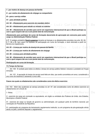 I – por motivo de doença em pessoa da família
II – por motivo de afastamento do cônjuge ou companheiro
III – para o serviço militar
IV – para atividade política
Art. 94 – Afastamento para exercício de mandato eletivo
Art. 95 – Afastamento para estudo ou missão no exterior
Art. 96 – Afastamento de servidor para servir em organismo internacional de que o Brasil participe ou
com o qual coopere dar-se-á com perda total da remuneração
Afastamento para participar de curso de formação decorrente de aprovação em concurso para outro
cargo na Administração Pública Federal.
§ 5o
O estágio probatório ficará suspenso durante as licenças e os afastamentos previstos nos arts. 83, 84,
§ 1o
, 86 e 96, bem assim na hipótese de participação em curso de formação, e será retomado a partir do
término do impedimento.
Art. 83 – Licença por motivo de doença em pessoa da família
Art. 84 – Licença por motivo de afastamento do cônjuge
Art. 86 – Licença para atividade política
Art. 96 - Afastamento de servidor para servir em organismo internacional de que o Brasil participe ou
com o qual coopere dar-se-á com perda total da remuneração.
Participação em curso de formação
11) Tempo de Serviço
Art. 100. É contado para todos os efeitos o tempo de serviço público federal, inclusive o prestado às Forças
Armadas.
Art. 101. A apuração do tempo de serviço será feita em dias, que serão convertidos em anos, considerado o
ano como de trezentos e sessenta e cinco dias.
Casos nos quais os afastamentos são considerados como de efetivo exercício:
Art. 102. Além das ausências ao serviço previstas no art. 97, são considerados como de efetivo exercício os
afastamentos em virtude de:
I - férias;
II - exercício de cargo em comissão ou equivalente, em órgão ou entidade dos Poderes da União, dos Estados,
Municípios e Distrito Federal;
III - exercício de cargo ou função de governo ou administração, em qualquer parte do território nacional, por
nomeação do Presidente da República;
IV - participação em programa de treinamento regularmente instituído, ou em programa de pós-graduação stricto
sensu no país, conforme dispuser o regulamento;
CPF: 020728729xx - Luiz Carlos Nerez De Souza | LFG -- http://www.cursoparaconcursos.com.br/
 