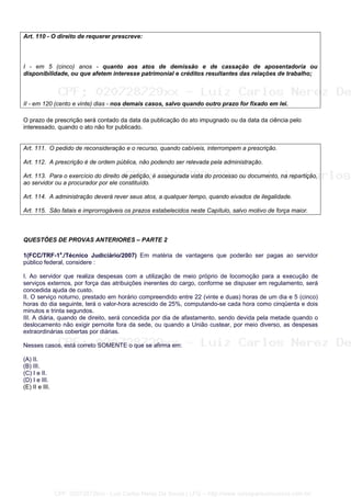 Art. 110 - O direito de requerer prescreve:
I - em 5 (cinco) anos - quanto aos atos de demissão e de cassação de aposentadoria ou
disponibilidade, ou que afetem interesse patrimonial e créditos resultantes das relações de trabalho;
II - em 120 (cento e vinte) dias - nos demais casos, salvo quando outro prazo for fixado em lei.
O prazo de prescrição será contado da data da publicação do ato impugnado ou da data da ciência pelo
interessado, quando o ato não for publicado.
Art. 111. O pedido de reconsideração e o recurso, quando cabíveis, interrompem a prescrição.
Art. 112. A prescrição é de ordem pública, não podendo ser relevada pela administração.
Art. 113. Para o exercício do direito de petição, é assegurada vista do processo ou documento, na repartição,
ao servidor ou a procurador por ele constituído.
Art. 114. A administração deverá rever seus atos, a qualquer tempo, quando eivados de ilegalidade.
Art. 115. São fatais e improrrogáveis os prazos estabelecidos neste Capítulo, salvo motivo de força maior.
QUESTÕES DE PROVAS ANTERIORES – PARTE 2
1(FCC/TRF-1a
./Técnico Judiciário/2007) Em matéria de vantagens que poderão ser pagas ao servidor
público federal, considere :
I. Ao servidor que realiza despesas com a utilização de meio próprio de locomoção para a execução de
serviços externos, por força das atribuições inerentes do cargo, conforme se dispuser em regulamento, será
concedida ajuda de custo.
II. O serviço noturno, prestado em horário compreendido entre 22 (vinte e duas) horas de um dia e 5 (cinco)
horas do dia seguinte, terá o valor-hora acrescido de 25%, computando-se cada hora como cinqüenta e dois
minutos e trinta segundos.
III. A diária, quando de direito, será concedida por dia de afastamento, sendo devida pela metade quando o
deslocamento não exigir pernoite fora da sede, ou quando a União custear, por meio diverso, as despesas
extraordinárias cobertas por diárias.
Nesses casos, está correto SOMENTE o que se afirma em:
(A) II.
(B) III.
(C) I e II.
(D) I e III.
(E) II e III.
CPF: 020728729xx - Luiz Carlos Nerez De Souza | LFG -- http://www.cursoparaconcursos.com.br/
 