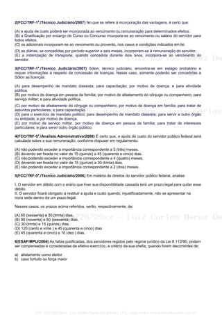 2(FCC/TRF-1a
./Técnico Judiciário/2007) No que se refere à incorporação das vantagens, é certo que:
(A) a ajuda de custo poderá ser incorporada ao vencimento ou remuneração para determinados efeitos.
(B) a Gratificação por encargo de Curso ou Concurso incorpora-se ao vencimento ou salário do servidor para
todos efeitos.
(C) os adicionais incorporam-se ao vencimento ou provento, nos casos e condições indicados em lei.
(D) as diárias, se concedidas por período superior a seis meses, incorporam-se à remuneração do servidor.
(E) a indenização de transporte, quando concedida durante dois anos, incorpora-se ao vencimento do
servidor.
3(FCC/TRF-1a
./Técnico Judiciário/2007) Sólon, técnico judiciário, encontra-se em estágio probatório e
requer informações a respeito da concessão de licenças. Nesse caso, somente poderão ser concedidas a
Sólon as licenças:
(A) para desempenho de mandato classista; para capacitação; por motivo de doença; e para atividade
política.
(B) por motivo de doença em pessoa da família; por motivo de afastamento do cônjuge ou companheiro; para
serviço militar; e para atividade política.
(C) por motivo de afastamento do cônjuge ou companheiro; por motivo de doença em família; para tratar de
assuntos particulares; e para capacitação.
(D) para o exercício de mandato político; para desempenho de mandato classista; para servir a outro órgão
ou entidade; e por motivo de doença.
(E) por motivo de serviço militar, por motivo de doença em pessoa da família; para tratar de interesses
particulares; e para servir outro órgão público.
4(FCC/TRF-5a
./Analista Administrativo/2008) É certo que, a ajuda de custo do servidor público federal será
calculada sobre a sua remuneração, conforme dispuser em regulamento:
(A) não podendo exceder a importância correspondente a 3 (três) meses.
(B) devendo ser fixada no valor de 15 (quinze) a 45 (quarenta e cinco) dias.
(C) não podendo exceder a importância correspondente a 4 (quatro) meses.
(D) devendo ser fixada no valor de 15 (quinze) a 30 (trinta) dias.
(E) não podendo exceder a importância correspondente a 2 (dois) meses.
5(FCC/TRF-5a
./Técnico Judiciário/2008) Em matéria de direitos do servidor público federal, analise:
I. O servidor em débito com o erário que tiver sua disponiblidade cassada terá um prazo legal para quitar esse
débito.
II. O servidor ficará obrigado a restituir a ajuda e custo quando, injustificadamente, não se apresentar na
nova sede dentro de um prazo legal.
Nesses casos, os prazos acima referidos, serão, respectivamente, de:
(A) 60 (sessenta) e 30 (trinta) dias.
(B) 90 (noventa) e 60 (sessenta) dias.
(C) 30 (trinta) e 15 (quinze) dias.
(D) 120 (cento e vinte ) e 45 (quarenta e cinco) dias
(E) 45 (quarenta e cinco) e 10 (dez ) dias.
6(ESAF/MPU/2004) As faltas justificadas, dos servidores regidos pelo regime jurídico da Lei 8.112/90, podem
ser compensadas e consideradas de efetivo exercício, a critério da sua chefia, quando forem decorrentes de:
a) alistamento como eleitor
b) caso fortuito ou força maior
CPF: 020728729xx - Luiz Carlos Nerez De Souza | LFG -- http://www.cursoparaconcursos.com.br/
 