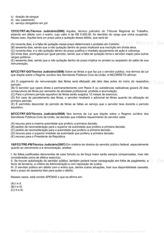 c) doação de sangue
d) seu casamento
e) serviço obrigatório em júri
7(FCC/TRT-AL/Técnico Judiciário/2008) Aquiles, técnico judiciário do Tribunal Regional do Trabalho,
estando em débito com o erário, cujo valor é de R$ 5.000,00, foi demitido do cargo que vinha ocupando.
Nesse caso, Aquiles terá um prazo para a quitação desse débito, que será de:
(A) noventa dias, e a falta de quitação nesse prazo determinará o protesto em Cartório.
(B) sessenta dias, sendo que a não quitação dentro do prazo implicará sua inscrição em dívida ativa.
(C) noventa dias, e a não quitação dentro do prazo justifica o imediato ajuizamento da ação e cobrança.
(D) trinta dias, prorrogável por igual período, sendo que a falta de quitação torna o servidor inapto para outros
cargos públicos.
(E) sessenta dias, sendo que a não quitação dentro do prazo implica no arresto ou seqüestro do saldo de sua
remuneração.
8(FCC/TRT-GO/Técnico Judiciário/2008) Sobre as férias a que faz jus o servidor público, nos termos da Lei
que dispõe sobre o Regime Jurídico dos Servidores Públicos Civis da União, é INCORRETO afirmar:
(A) O pagamento da remuneração das férias será efetuado até dois dias antes do início do respectivo
período.
(B) O servidor que opera direta e permanentemente com Raios X ou substâncias radioativas gozará 20 dias
consecutivos de férias por semestre de atividade profissional, proibida a acumulação.
(C) Para o primeiro período aquisitivo de férias serão exigidos 12 meses de exercício.
(D) Em caso de parcelamento das férias, o servidor receberá o adicional de férias quando da utilização do
primeiro período.
(E) É permitido descontar do período de férias as faltas ao serviço que o servidor teve durante o período
aquisitivo.
9(FCC/TRT-GO/Técnico Judiciário/2008) Nos termos da Lei que dispõe sobre o Regime Jurídico dos
Servidores Públicos Civis da União, da decisão que indefere requerimento do servidor cabe:
(A) recurso para a mesma autoridade que proferiu a primeira decisão.
(B) pedido de reconsideração para o superior da autoridade que proferiu a primeira decisão.
(C) pedido de reconsideração para a autoridade que proferiu a primeira decisão.
(D) recurso para o superior imediato da autoridade que proferiu a primeira decisão.
(E) recurso para o Presidente da República.
10(FCC/TRE-PB/Técnico Judiciário/2007) Em matéria de direitos do servidor público federal, especialmente
quanto ao vencimento e à remuneração, analise:
I. As faltas justificadas decorrentes de caso fortuito ou de força maior serão sempre compensadas, mas não
consideradas como de efetivo exercício.
II. Se houver autorização do servidor público, também poderá haver consignação em folha de pagamento, a
favor de terceiros, a critério da Administração e com reposição de custos.
III. O servidor público em débito com o erário que, dentre outras situações, tiver sua disponibilidade cassada,
terá o prazo de sessenta dias para quitar o débito.
Nesses casos, está correto APENAS o que se afirma em:
(A) I e II.
(B) I e III.
(C) II e III.
CPF: 020728729xx - Luiz Carlos Nerez De Souza | LFG -- http://www.cursoparaconcursos.com.br/
 