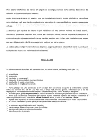 Pode ocorrer interferência do trânsito em julgado da sentença penal nas outras esferas, dependendo do
conteúdo ou dos fundamentos da sentença.
Assim a condenação penal do servidor, uma vez transitada em julgado, implica interferência nas esferas
administrativa e civil, acarretando reconhecimento automático da responsabilidade do servidor nessas duas
esferas.
A absolvição por negativa de autoria ou por inexistência do fato também interfere nas outras esferas,
absolvendo, igualmente o servidor. Isso porque, se a jurisdição criminal, em que a apreciação das provas é
muito mais ampla, categoricamente afirma que não foi o agente o autor do fato a ele imputado ou que sequer
ocorreu o fato aventado, não há como sustentar o contrário nas outras esferas.
Já a absolvição penal por mera insuficiência de provas ou por ausência de culpabilidade penal ou, ainda, por
qualquer outro motivo, não interfere nas demais esferas.
PENALIDADES
As penalidades civis aplicáveis aos servidores civis, no âmbito federal, são as seguintes: (art. 127)
a) advertência
b) suspensão
c) demissão (≠ exoneração)
d) cassação de aposentadoria ou disponibilidade
e) destituição de cargo em comissão
f) destituição de função comissionada
• Para aplicação de uma penalidade a um servidor, deve-se sempre assegurar o contraditório e ampla
defesa do servidor (CF, art. 5º, LV). Para isso, o artigo 128, em seu § único, estabelece que o ato de
imposição da penalidade mencionará sempre o fundamento legal e a causa da sanção disciplinar.
• Para se aplicar qualquer penalidade ao servidor é essencial a instauração prévia de PAD ou sindicância.
• Ainda que a autoridade competente para aplicar a pena presencie a prática da infração, é essencial a
abertura prévia de PAD ou sindicância, não se admitindo assim, o instituto da “verdade sabida”
• Apesar de a imposição de penalidades ser tida, tradicionalmente, como exercício do Poder Discricionário,
a Lei 8.112/90 estabelece que na aplicação das penalidades serão consideradas:
a natureza e a gravidade da infração cometida,
os danos que dela provierem para o serviço público,
as circunstâncias agravantes ou atenuantes
os antecedentes funcionais.
CPF: 020728729xx - Luiz Carlos Nerez De Souza | LFG -- http://www.cursoparaconcursos.com.br/
 