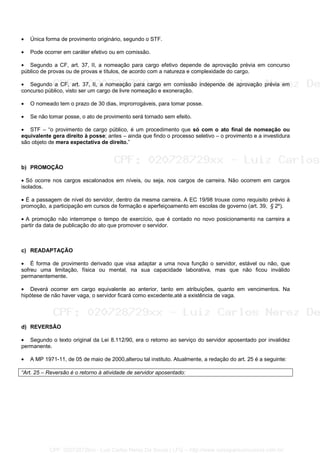 • Única forma de provimento originário, segundo o STF.
• Pode ocorrer em caráter efetivo ou em comissão.
• Segundo a CF, art. 37, II, a nomeação para cargo efetivo depende de aprovação prévia em concurso
público de provas ou de provas e títulos, de acordo com a natureza e complexidade do cargo.
• Segundo a CF, art. 37, II, a nomeação para cargo em comissão independe de aprovação prévia em
concurso público, visto ser um cargo de livre nomeação e exoneração.
• O nomeado tem o prazo de 30 dias, improrrogáveis, para tomar posse.
• Se não tomar posse, o ato de provimento será tornado sem efeito.
• STF – “o provimento de cargo público, é um procedimento que só com o ato final de nomeação ou
equivalente gera direito à posse; antes – ainda que findo o processo seletivo – o provimento e a investidura
são objeto de mera expectativa de direito.”
b) PROMOÇÃO
• Só ocorre nos cargos escalonados em níveis, ou seja, nos cargos de carreira. Não ocorrem em cargos
isolados.
• É a passagem de nível do servidor, dentro da mesma carreira. A EC 19/98 trouxe como requisito prévio à
promoção, a participação em cursos de formação e aperfeiçoamento em escolas de governo (art. 39, § 2º).
• A promoção não interrompe o tempo de exercício, que é contado no novo posicionamento na carreira a
partir da data de publicação do ato que promover o servidor.
c) READAPTAÇÃO
• É forma de provimento derivado que visa adaptar a uma nova função o servidor, estável ou não, que
sofreu uma limitação, física ou mental, na sua capacidade laborativa, mas que não ficou inválido
permanentemente.
• Deverá ocorrer em cargo equivalente ao anterior, tanto em atribuições, quanto em vencimentos. Na
hipótese de não haver vaga, o servidor ficará como excedente,até a existência de vaga.
d) REVERSÃO
• Segundo o texto original da Lei 8.112/90, era o retorno ao serviço do servidor aposentado por invalidez
permanente.
• A MP 1971-11, de 05 de maio de 2000,alterou tal instituto. Atualmente, a redação do art. 25 é a seguinte:
“Art. 25 – Reversão é o retorno à atividade de servidor aposentado:
CPF: 020728729xx - Luiz Carlos Nerez De Souza | LFG -- http://www.cursoparaconcursos.com.br/
 