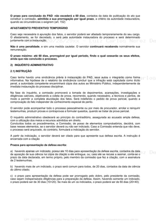O prazo para conclusão do PAD: não excederá a 60 dias, contados da data de publicação do ato que
constituir a comissão, admitida a sua prorrogação por igual prazo, a critério da autoridade instauradora,
quando as circunstâncias o exigirem (art. 152)
AFASTAMENTO PREVENTIVO TEMPORÁRIO
Caso seja necessária à apuração dos fatos, o servidor poderá ser afastado temporariamente do seu cargo.
O afastamento, se for decretado, o será pela autoridade instauradora do processo e será determinado
juntamente com a instauração.
Não é uma penalidade, e sim uma medida cautelar. O servidor continuará recebendo normalmente sua
remuneração.
O prazo máximo: até 60 dias, prorrogável por igual período, findo o qual cessarão os seus efeitos,
ainda que não concluído o processo.
2) INQUÉRITO ADMINISTRATIVO
2.1) INSTRUÇÃO
Caso tenha havido uma sindicância prévia à instauração do PAD, seus autos o integrarão como forma
informativa. Na hipótese de o relatório da sindicância concluir que a infração está capitulada como ilícito
penal, a autoridade competente encaminhará cópia dos autos ao Ministério Público, independentemente da
imediata instauração do processo disciplinar.
Na fase do inquérito, a comissão promoverá a tomada de depoimentos, acareações, investigações e
diligências cabíveis, objetivando a coleta de prova, recorrendo, quando necessário, a técnicos e peritos, de
modo a permitir a completa elucidação dos fatos. Será indeferido o pedido de prova pericial, quando a
comprovação do fato independer de conhecimento especial de perito.
O servidor pode acompanhar todo o processo pessoalmente ou por meio de procurador, arrolar e reinquirir
testemunhas, produzir provas e contraprovas e formular quesitos, quando se tratar de prova pericial.
O inquérito administrativo obedecerá ao princípio do contraditório, assegurada ao acusado ampla defesa,
com a utilização dos meios e recursos admitidos em direito.
Concluídos todos os procedimentos, a Comissão, de posso de elementos comprobatórios, decidirá, com
base nesses elementos, se o servidor deverá ou não ser indiciado. Caso a Comissão entenda que não deve,
o processo será arquivado, do contrário, formulará a indiciação do servidor.
A partir da indiciação, o servidor deverá ser citado para que apresente sua defesa escrita. A instrução é
encerrada com a citação
Prazos para apresentação de defesa escrita:
a) havendo apenas um indiciado, possui ele 10 dias para apresentação da defesa escrita, contados da data
de aposição de sua ciência na cópia da citação a ele entregue, ou, caso ele se recuse a assinar, conta-se o
prazo da data declarada, em termo próprio, pelo membro da comissão que fez a citação, com a assinatura
de 2 testemunhas;
b) havendo mais de um indiciado, o prazo será comum para todos, de 20 dias, contados da data de ciência
do último citado;
c) o prazo para apresentação da defesa pode ser prorrogado pelo dobro, pelo presidente da comissão,
caso sejam indispensáveis diligências para a preparação da defesa. Assim, havendo somente um indiciado,
o prazo poderá ser de 30 dias (10+20). Se mais de um os indiciados, o prazo poderá ser de 60 dias (20+40);
CPF: 020728729xx - Luiz Carlos Nerez De Souza | LFG -- http://www.cursoparaconcursos.com.br/
 