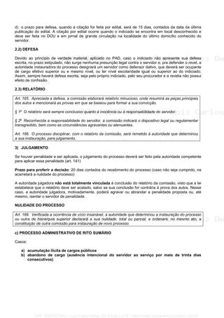 d) o prazo para defesa, quando a citação for feita por edital, será de 15 dias, contados da data da última
publicação do edital. A citação por edital ocorre quando o indiciado se encontra em local desconhecido e
deve ser feita no DOU e em jornal de grande circulação na localidade do último domicílio conhecido do
servidor.
2.2) DEFESA
Devido ao princípio da verdade material, aplicado no PAD, caso o indiciado não apresente sua defesa
escrita, no prazo estipulado, não surge nenhuma presunção legal contra o servidor e, pra defender o revel, a
autoridade instauradora do processo designará um servidor como defensor dativo, que deverá ser ocupante
de cargo efetivo superior ou e mesmo nível, ou ter nível escolaridade igual ou superior ao do indiciado.
Assim, sempre haverá defesa escrita, seja pelo próprio indiciado, pelo seu procurador e a revelia não possui
efeito de confissão.
2.3) RELATÓRIO
Art. 165. Apreciada a defesa, a comissão elaborará relatório minucioso, onde resumirá as peças principais
dos autos e mencionará as provas em que se baseou para formar a sua convicção.
§ 1o
O relatório será sempre conclusivo quanto à inocência ou à responsabilidade do servidor.
§ 2o
Reconhecida a responsabilidade do servidor, a comissão indicará o dispositivo legal ou regulamentar
transgredido, bem como as circunstâncias agravantes ou atenuantes.
Art. 166. O processo disciplinar, com o relatório da comissão, será remetido à autoridade que determinou
a sua instauração, para julgamento.
3) JULGAMENTO
Se houver penalidade a ser aplicada, o julgamento do processo deverá ser feito pela autoridade competente
para aplicar essa penalidade (art. 141)
Prazo para proferir a decisão: 20 dias contados do recebimento do processo (caso não seja cumprido, na
acarretará a nulidade do processo)
A autoridade julgadora não está totalmente vinculada à conclusão do relatório da comissão, visto que a lei
estabelece que o relatório deve ser acatado, salvo se sua conclusão for contrária à prova dos autos. Nesse
caso, a autoridade julgadora, motivadamente, poderá agravar ou abrandar a penalidade proposta ou, até
mesmo, isentar o servidor de penalidade.
NULIDADE DO PROCESSO
Art. 169. Verificada a ocorrência de vício insanável, a autoridade que determinou a instauração do processo
ou outra de hierarquia superior declarará a sua nulidade, total ou parcial, e ordenará, no mesmo ato, a
constituição de outra comissão para instauração de novo processo
c) PROCESSO ADMINISTRATIVO DE RITO SUMÁRIO
Casos:
a) acumulação ilícita de cargos públicos
b) abandono de cargo (ausência intencional do servidor ao serviço por mais de trinta dias
consecutivos)
CPF: 020728729xx - Luiz Carlos Nerez De Souza | LFG -- http://www.cursoparaconcursos.com.br/
 