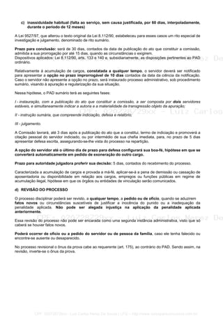 c) inassiduidade habitual (falta ao serviço, sem causa justificada, por 60 dias, interpoladamente,
durante o período de 12 meses)
A Lei 9527/97, que alterou o texto original da Lei 8.112/90, estabeleceu para esses casos um rito especial de
investigação e julgamento, denominado de rito sumário.
Prazo para conclusão: será de 30 dias, contados da data de publicação do ato que constituir a comissão,
admitida a sua prorrogação por até 15 dias, quando as circunstâncias o exigirem.
Dispositivos aplicados: Lei 8.112/90, arts. 133 e 140 e, subsidiariamente, as disposições pertinentes ao PAD
ordinário.
Relativamente à acumulação de cargos, constatada a qualquer tempo, o servidor deverá ser notificado
para apresentar a opção no prazo improrrogável de 10 dias contados da data da ciência da notificação.
Caso o servidor não apresente a opção no prazo, será instaurado processo administrativo, sob procedimento
sumário, visando à apuração e regularização da sua situação.
Nessa hipótese, o PAD sumário terá as seguintes fases:
I - instauração, com a publicação do ato que constituir a comissão, a ser composta por dois servidores
estáveis, e simultaneamente indicar a autoria e a materialidade da transgressão objeto da apuração;
II - instrução sumária, que compreende indiciação, defesa e relatório;
III - julgamento.
A Comissão lavrará, até 3 dias após a publicação do ato que a constitui, termo de indiciação e promoverá a
citação pessoal do servidor indiciado, ou por intermédio de sua chefia imediata, para, no prazo de 5 dias
apresentar defesa escrita, assegurando-se-lhe vista do processo na repartição.
A opção do servidor até o último dia de prazo para defesa configurará sua boa-fé, hipótese em que se
converterá automaticamente em pedido de exoneração do outro cargo.
Prazo para autoridade julgadora proferir sua decisão: 5 dias, contados do recebimento do processo.
Caracterizada a acumulação de cargos e provada a má-fé, aplicar-se-á a pena de demissão ou cassação de
aposentadoria ou disponibilidade em relação aos cargos, empregos ou funções públicas em regime de
acumulação ilegal, hipótese em que os órgãos ou entidades de vinculação serão comunicados.
d) REVISÃO DO PROCESSO
O processo disciplinar poderá ser revisto, a qualquer tempo, a pedido ou de ofício, quando se aduzirem
fatos novos ou circunstâncias suscetíveis de justificar a inocência do punido ou a inadequação da
penalidade aplicada. Não pode ser alegada injustiça na aplicação da penalidade aplicada
anteriormente.
Essa revisão do processo não pode ser encarada como uma segunda instância administrativa, visto que só
caberá se houver fatos novos.
Poderá ocorrer de ofício ou a pedido do servidor ou de pessoa da família, caso ele tenha falecido ou
encontre-se ausente ou desaparecido.
No processo revisional o ônus da prova cabe ao requerente (art. 175), ao contrário do PAD. Sendo assim, na
revisão, inverte-se o ônus da prova.
CPF: 020728729xx - Luiz Carlos Nerez De Souza | LFG -- http://www.cursoparaconcursos.com.br/
 