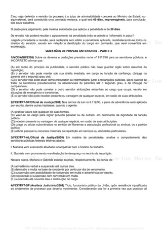 Caso seja deferida a revisão do processo ( o juízo de admissibilidade compete ao Ministro de Estado ou
equivalente), será constituída uma comissão revisora, a qual terá 60 dias, improrrogáveis, para conclusão
dos seus trabalhos.
O prazo para julgamento, pela mesma autoridade que aplicou a penalidade é de 20 dias.
Da revisão não poderá resultar o agravamento da penalidade (não se admite o “reformatio in pejus”)
Julgada procedente a revisão, será declarada sem efeito a penalidade aplicada, restabelecendo-se todos os
direitos do servidor, exceto em relação à destituição do cargo em comissão, que será convertida em
exoneração.
QUESTÕES DE PROVAS ANTERIORES – PARTE 3
1(NCE/AGU/2206) Sobre os deveres e proibições previstos na lei nº 8112/90 para os servidores públicos, é
INCORRETO afirmar que:
(A) em razão do princípio da publicidade, o servidor público não deve guardar sigilo sobre assuntos da
repartição;
(B) o servidor não pode manter sob sua chefia imediata, em cargo ou função de confiança, cônjuge ou
parente até o segundo grau civil;
(C) o servidor não pode atuar como procurador ou intermediário, junto a repartições públicas, salvo quando se
tratar de benefícios previdenciários ou assistenciais de parentes até o segundo grau, e de cônjuge ou
companheiro;
(D) o servidor não pode cometer a outro servidor atribuições estranhas ao cargo que ocupa, exceto em
situações de emergência e transitórias;
(E) o servidor não pode receber presente ou vantagem de qualquer espécie, em razão de suas atribuições.
2(FCC/TRT-SP/Oficial de Justiça/2008) Nos termos da Lei no 8.112/90, a pena de advertência será aplicada
por escrito, dentre outras hipóteses, quando o agente:
(A) praticar usura sob qualquer de suas formas.
(B) valer-se do cargo para lograr proveito pessoal ou de outrem, em detrimento da dignidade da função
pública.
(C) receber presente ou vantagem de qualquer espécie, em razão de suas atribuições.
(D) coagir ou aliciar subordinados no sentido de filiaremse a associação profissional ou sindical, ou a partido
político.
(E) utilizar pessoal ou recursos materiais da repartição em serviços ou atividades particulares.
3(FCC/TRT-AL/Oficial de Justiça/2008) Em matéria de penalidades, analise o comportamento das
servidoras públicas federais efetivas abaixo.
I. Mariana vem exercendo atividade incompatível com o horário de trabalho.
II. Gabriela vem promovendo manifestação de desapreço no recinto da repartição.
Nesses casos, Mariana e Gabriela estarão sujeitas, respectivamente, às penas de:
(A) advertência verbal e suspensão até quinze dias.
(B) demissão e multa na base de cinqüenta por cento por dia de vencimento.
(C) suspensão com possibilidade de conversão em multa e advertência por escrito.
(D) repreensão e suspensão com conversão em multa.
(E) suspensão até noventa dias e destituição do cargo.
4(FCC/TRT-SP./Analista Judiciário/2008) Tício, funcionário público da União, opôs resistência injustificada
ao andamento de processo que deveria movimentar. Considerando que foi a primeira vez que praticou tal
CPF: 020728729xx - Luiz Carlos Nerez De Souza | LFG -- http://www.cursoparaconcursos.com.br/
 