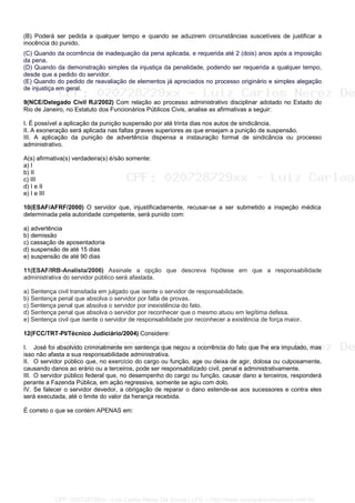 (B) Poderá ser pedida a qualquer tempo e quando se aduzirem circunstâncias suscetíveis de justificar a
inocência do punido.
(C) Quando da ocorrência de inadequação da pena aplicada, e requerida até 2 (dois) anos após a imposição
da pena.
(D) Quando da demonstração simples da injustiça da penalidade, podendo ser requerida a qualquer tempo,
desde que a pedido do servidor.
(E) Quando do pedido de reavaliação de elementos já apreciados no processo originário e simples alegação
de injustiça em geral.
9(NCE/Delegado Civil RJ/2002) Com relação ao processo administrativo disciplinar adotado no Estado do
Rio de Janeiro, no Estatuto dos Funcionários Públicos Civis, analise as afirmativas a seguir:
I. É possível a aplicação da punição suspensão por até trinta dias nos autos de sindicância.
II. A exoneração será aplicada nas faltas graves superiores as que ensejam a punição de suspensão.
III. A aplicação da punição de advertência dispensa a instauração formal de sindicância ou processo
administrativo.
A(s) afirmativa(s) verdadeira(s) é/são somente:
a) I
b) II
c) III
d) I e II
e) I e III
10(ESAF/AFRF/2000) O servidor que, injustificadamente, recusar-se a ser submetido a inspeção médica
determinada pela autoridade competente, será punido com:
a) advertência
b) demissão
c) cassação de aposentadoria
d) suspensão de até 15 dias
e) suspensão de até 90 dias
11(ESAF/IRB-Analista/2006) Assinale a opção que descreva hipótese em que a responsabilidade
administrativa do servidor público será afastada.
a) Sentença civil transitada em julgado que isente o servidor de responsabilidade.
b) Sentença penal que absolva o servidor por falta de provas.
c) Sentença penal que absolva o servidor por inexistência do fato.
d) Sentença penal que absolva o servidor por reconhecer que o mesmo atuou em legítima defesa.
e) Sentença civil que isente o servidor de responsabilidade por reconhecer a existência de força maior.
12(FCC/TRT-PI/Técnico Judiciário/2004) Considere:
I. José foi absolvido criminalmente em sentença que negou a ocorrência do fato que lhe era imputado, mas
isso não afasta a sua responsabilidade administrativa.
II. O servidor público que, no exercício do cargo ou função, age ou deixa de agir, dolosa ou culposamente,
causando danos ao erário ou a terceiros, pode ser responsabilizado civil, penal e administrativamente.
III. O servidor público federal que, no desempenho do cargo ou função, causar dano a terceiros, responderá
perante a Fazenda Pública, em ação regressiva, somente se agiu com dolo.
IV. Se falecer o servidor devedor, a obrigação de reparar o dano estende-se aos sucessores e contra eles
será executada, até o limite do valor da herança recebida.
É correto o que se contém APENAS em:
CPF: 020728729xx - Luiz Carlos Nerez De Souza | LFG -- http://www.cursoparaconcursos.com.br/
 