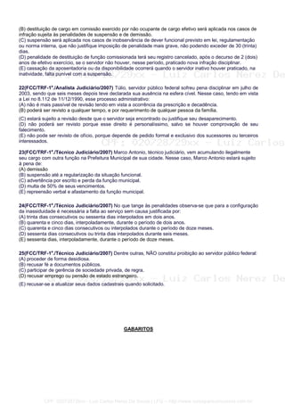 (B) destituição de cargo em comissão exercido por não ocupante de cargo efetivo será aplicada nos casos de
infração sujeita às penalidades de suspensão e de demissão.
(C) suspensão será aplicada nos casos de inobservância de dever funcional previsto em lei, regulamentação
ou norma interna, que não justifique imposição de penalidade mais grave, não podendo exceder de 30 (trinta)
dias.
(D) penalidade de destituição de função comissionada terá seu registro cancelado, após o decurso de 2 (dois)
anos de efetivo exercício, se o servidor não houver, nesse período, praticado nova infração disciplinar.
(E) cassação da aposentadoria ou da disponibilidade ocorrerá quando o servidor inativo houver praticado, na
inatividade, falta punível com a suspensão.
22(FCC/TRF-1a
./Analista Judiciário/2007) Túlio, servidor público federal sofreu pena disciplinar em julho de
2003, sendo que seis meses depois teve declarada sua ausência na esfera cível. Nesse caso, tendo em vista
a Lei no 8.112 de 11/12/1990, esse processo administrativo:
(A) não é mais passível de revisão tendo em vista a ocorrência da prescrição e decadência.
(B) poderá ser revisto a qualquer tempo, e por requerimento de qualquer pessoa da família.
(C) estará sujeito a revisão desde que o servidor seja encontrado ou justifique seu desaparecimento.
(D) não poderá ser revisto porque esse direito é personalíssimo, salvo se houver comprovação de seu
falecimento.
(E) não pode ser revisto de ofício, porque depende de pedido formal e exclusivo dos sucessores ou terceiros
interessados.
23(FCC/TRF-1a
./Técnico Judiciário/2007) Marco Antonio, técnico judiciário, vem acumulando ilegalmente
seu cargo com outra função na Prefeitura Municipal de sua cidade. Nesse caso, Marco Antonio estará sujeito
à pena de:
(A) demissão
(B) suspensão até a regularização da situação funcional.
(C) advertência por escrito e perda da função municipal.
(D) multa de 50% de seus vencimentos.
(E) repreensão verbal e afastamento da função municipal.
24(FCC/TRF-1a
./Técnico Judiciário/2007) No que tange às penalidades observa-se que para a configuração
da inassiduidade é necessária a falta ao serviço sem causa justificada por:
(A) trinta dias consecutivos ou sessenta dias interpolados em dois anos.
(B) quarenta e cinco dias, interpoladamente, durante o período de dois anos.
(C) quarenta e cinco dias consecutivos ou interpolados durante o período de doze meses.
(D) sessenta dias consecutivos ou trinta dias interpolados durante seis meses.
(E) sessenta dias, interpoladamente, durante o período de doze meses.
25(FCC/TRF-1a
./Técnico Judiciário/2007) Dentre outras, NÃO constitui proibição ao servidor público federal:
(A) proceder de forma desidiosa.
(B) recusar fé a documentos públicos.
(C) participar de gerência de sociedade privada, de regra.
(D) recusar emprego ou pensão de estado estrangeiro.
(E) recusar-se a atualizar seus dados cadastrais quando solicitado.
GABARITOS
CPF: 020728729xx - Luiz Carlos Nerez De Souza | LFG -- http://www.cursoparaconcursos.com.br/
 