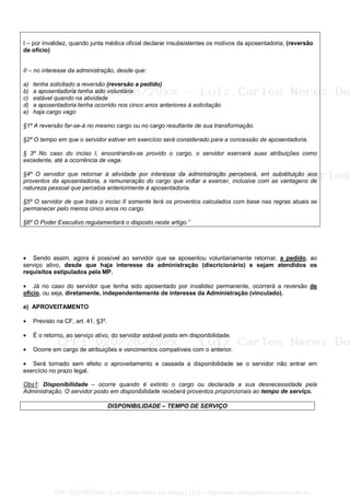 I – por invalidez, quando junta médica oficial declarar insubsistentes os motivos da aposentadoria; (reversão
de ofício)
II – no interesse da administração, desde que:
a) tenha solicitado a reversão (reversão a pedido)
b) a aposentadoria tenha sido voluntária
c) estável quando na atividade
d) a aposentadoria tenha ocorrido nos cinco anos anteriores à solicitação
e) haja cargo vago
§1º A reversão far-se-á no mesmo cargo ou no cargo resultante de sua transformação.
§2º O tempo em que o servidor estiver em exercício será considerado para a concessão de aposentadoria.
§ 3º No caso do inciso I, encontrando-se provido o cargo, o servidor exercerá suas atribuições como
excedente, até a ocorrência de vaga.
§4º O servidor que retornar à atividade por interesse da administração perceberá, em substituição aos
proventos da aposentadoria, a remuneração do cargo que voltar a exercer, inclusive com as vantagens de
natureza pessoal que percebia anteriormente à aposentadoria.
§5º O servidor de que trata o inciso II somente terá os proventos calculados com base nas regras atuais se
permanecer pelo menos cinco anos no cargo.
§6º O Poder Executivo regulamentará o disposto neste artigo.”
• Sendo assim, agora é possível ao servidor que se aposentou voluntariamente retornar, a pedido, ao
serviço ativo, desde que haja interesse da administração (discricionário) e sejam atendidos os
requisitos estipulados pela MP.
• Já no caso do servidor que tenha sido aposentado por invalidez permanente, ocorrerá a reversão de
ofício, ou seja, diretamente, independentemente de interesse da Administração (vinculado).
e) APROVEITAMENTO
• Previsto na CF, art. 41, §3º.
• É o retorno, ao serviço ativo, do servidor estável posto em disponibilidade.
• Ocorre em cargo de atribuições e vencimentos compatíveis com o anterior.
• Será tornado sem efeito o aproveitamento e cassada a disponibilidade se o servidor não entrar em
exercício no prazo legal.
Obs1: Disponibilidade – ocorre quando é extinto o cargo ou declarada a sua desnecessidade pela
Administração. O servidor posto em disponibilidade receberá proventos proporcionais ao tempo de serviço.
DISPONIBILIDADE – TEMPO DE SERVIÇO
CPF: 020728729xx - Luiz Carlos Nerez De Souza | LFG -- http://www.cursoparaconcursos.com.br/
 