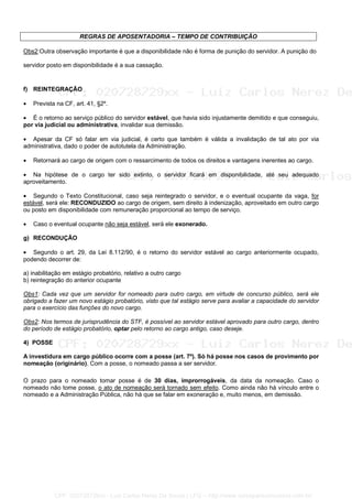 REGRAS DE APOSENTADORIA – TEMPO DE CONTRIBUIÇÃO
Obs2:Outra observação importante é que a disponibilidade não é forma de punição do servidor. A punição do
servidor posto em disponibilidade é a sua cassação.
f) REINTEGRAÇÃO
• Prevista na CF, art. 41, §2º.
• É o retorno ao serviço público do servidor estável, que havia sido injustamente demitido e que conseguiu,
por via judicial ou administrativa, invalidar sua demissão.
• Apesar da CF só falar em via judicial, é certo que também é válida a invalidação de tal ato por via
administrativa, dado o poder de autotutela da Administração.
• Retornará ao cargo de origem com o ressarcimento de todos os direitos e vantagens inerentes ao cargo.
• Na hipótese de o cargo ter sido extinto, o servidor ficará em disponibilidade, até seu adequado
aproveitamento.
• Segundo o Texto Constitucional, caso seja reintegrado o servidor, e o eventual ocupante da vaga, for
estável, será ele: RECONDUZIDO ao cargo de origem, sem direito à indenização, aproveitado em outro cargo
ou posto em disponibilidade com remuneração proporcional ao tempo de serviço.
• Caso o eventual ocupante não seja estável, será ele exonerado.
g) RECONDUÇÃO
• Segundo o art. 29, da Lei 8.112/90, é o retorno do servidor estável ao cargo anteriormente ocupado,
podendo decorrer de:
a) inabilitação em estágio probatório, relativo a outro cargo
b) reintegração do anterior ocupante
Obs1: Cada vez que um servidor for nomeado para outro cargo, em virtude de concurso público, será ele
obrigado a fazer um novo estágio probatório, visto que tal estágio serve para avaliar a capacidade do servidor
para o exercício das funções do novo cargo.
Obs2: Nos termos de jurisprudência do STF, é possível ao servidor estável aprovado para outro cargo, dentro
do período de estágio probatório, optar pelo retorno ao cargo antigo, caso deseje.
4) POSSE
A investidura em cargo público ocorre com a posse (art. 7º). Só há posse nos casos de provimento por
nomeação (originário). Com a posse, o nomeado passa a ser servidor.
O prazo para o nomeado tomar posse é de 30 dias, improrrogáveis, da data da nomeação. Caso o
nomeado não tome posse, o ato de nomeação será tornado sem efeito. Como ainda não há vínculo entre o
nomeado e a Administração Pública, não há que se falar em exoneração e, muito menos, em demissão.
CPF: 020728729xx - Luiz Carlos Nerez De Souza | LFG -- http://www.cursoparaconcursos.com.br/
 