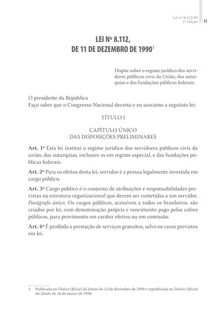 Lei nº 8.112/90
2ª edição 11
LEI Nº 8.112,
DE 11 DE DEZEMBRO DE 19901
Dispõe sobre o regime jurídico dos servi-
dores públicos civis da União, das autar-
quias e das fundações públicas federais.
O presidente da República
Faço saber que o Congresso Nacional decreta e eu sanciono a seguinte lei:
Título I
Capítulo Único
Das Disposições Preliminares
Art. 1º Esta lei institui o regime jurídico dos servidores públicos civis da
união, das autarquias, inclusive as em regime especial, e das fundações pú-
blicas federais.
Art. 2º Para os efeitos desta lei, servidor é a pessoa legalmente investida em
cargo público.
Art. 3º Cargo público é o conjunto de atribuições e responsabilidades pre-
vistas na estrutura organizacional que devem ser cometidas a um servidor.
Parágrafo único. Os cargos públicos, acessíveis a todos os brasileiros, são
criados por lei, com denominação própria e vencimento pago pelos cofres
públicos, para provimento em caráter efetivo ou em comissão.
Art. 4º É proibida a prestação de serviços gratuitos, salvo os casos previstos
em lei.
1	 Publicada no Diário Oficial da União de 12 de dezembro de 1990 e republicada no Diário Oficial
da União de 18 de março de 1998.
 