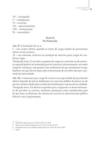 Lei nº 8.112/90
2ª edição 13
4
IV – (revogado);
V – readaptação;
VI – reversão;
VII – aproveitamento;
VIII – reintegração;
IX – recondução.
Seção II
Da Nomeação
Art. 9º A nomeação far-se-á:
I – em caráter efetivo, quando se tratar de cargo isolado de provimento
efetivo ou de carreira;
5
II – em comissão, inclusive na condição de interino, pa­ra cargos de con-
fiança vagos.
6
Parágrafo único. O servidor ocupante de cargo em comissão ou de nature-
za especial poderá ser nomeado para ter exercício, interinamente, em outro
cargo de confiança, sem prejuízo das atribuições do que atualmente ocupa,
hipótese em que deverá optar pela remuneração de um deles durante o pe-
ríodo da interinidade.
Art. 10. A nomeação para cargo de carreira ou cargo isolado de provimento
efetivo depende de prévia habilitação em concurso público de provas ou de
provasetítulos,obedecidosaordemdeclassificaçãoeoprazodesuavalidade.
7
Parágrafo único. Os demais requisitos para o ingresso e o desenvolvimen-
to do servidor na carreira, mediante promoção, serão estabelecidos pela
lei que fixar as diretrizes do sistema de carreira na administração pública
federal e seus regulamentos.
4	 Inciso revogado pela Lei n° 9.527, de 10-12-1997.
5	 Inciso com redação dada pela Lei n° 9.527, de 10-12-1997.
6	 Parágrafo único com redação dada pela Lei nº 9.527, de 10-12-1997.
7	 Idem.
 