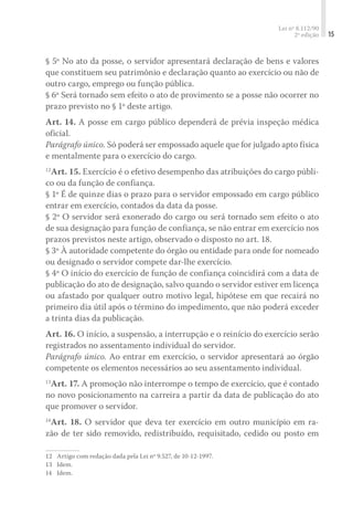 Lei nº 8.112/90
2ª edição 15
§ 5º No ato da posse, o servidor apresentará declaração de bens e valores
que constituem seu patrimônio e declaração quanto ao exercício ou não de
outro cargo, emprego ou função pública.
§ 6º Será tornado sem efeito o ato de provimento se a posse não ocorrer no
prazo previsto no § 1º deste artigo.
Art. 14. A posse em cargo público dependerá de prévia inspeção médica
oficial.
Parágrafo único. Só poderá ser empossado aquele que for julgado apto física
e mentalmente para o exercício do cargo.
12
Art. 15. Exercício é o efetivo desempenho das atribuições do cargo públi-
co ou da função de confiança.
§ 1º É de quinze dias o prazo para o servidor empossado em cargo público
entrar em exercício, contados da data da posse.
§ 2º O servidor será exonerado do cargo ou será tornado sem efeito o ato
de sua designação para função de confiança, se não entrar em exercício nos
prazos previstos neste artigo, observado o disposto no art. 18.
§ 3º À autoridade competente do órgão ou entidade para onde for nomeado
ou designado o servidor compete dar-lhe exercício.
§ 4º O início do exercício de função de confiança coincidirá com a data de
publicação do ato de designação, salvo quando o servidor estiver em licença
ou afastado por qualquer outro motivo legal, hipótese em que recairá no
primeiro dia útil após o término do impedimento, que não poderá exceder
a trinta dias da publicação.
Art. 16. O início, a suspensão, a interrupção e o reinício do exercício serão
registrados no assentamento individual do servidor.
Parágrafo único. Ao entrar em exercício, o servidor apresentará ao órgão
competente os elementos necessários ao seu assentamento individual.
13
Art. 17. A promoção não interrompe o tempo de exercício, que é contado
no novo posicionamento na carreira a partir da data de publicação do ato
que promover o servidor.
14
Art. 18. O servidor que deva ter exercício em outro município em ra-
zão de ter sido removido, redistribuído, requisitado, cedido ou posto em
12	 Artigo com redação dada pela Lei nº 9.527, de 10-12-1997.
13	 Idem.
14	 Idem.
 