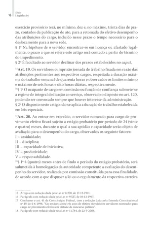 Série
Legislação16
exercício provisório terá, no mínimo, dez e, no máximo, trinta dias de pra-
zo, contados da publicação do ato, para a retomada do efetivo desempenho
das atribuições do cargo, incluído nesse prazo o tempo necessário para o
deslocamento para a nova sede.
§ 1º Na hipótese de o servidor encontrar-se em licença ou afastado legal-
mente, o prazo a que se refere este artigo será contado a partir do término
do impedimento.
§ 2º É facultado ao servidor declinar dos prazos estabelecidos no caput.
15
Art. 19. Os servidores cumprirão jornada de trabalho fixada em razão das
atribuições pertinentes aos respectivos cargos, respeitada a duração máxi-
ma do trabalho semanal de quarenta horas e observados os limites mínimo
e máximo de seis horas e oito horas diárias, respectivamente.
16
§ 1º O ocupante de cargo em comissão ou função de confiança submete-se
a regime de integral dedicação ao serviço, observado o disposto no art. 120,
podendo ser convocado sempre que houver interesse da administração.
§ 2º O disposto neste artigo não se aplica a duração de trabalho estabelecida
em leis especiais.
17
Art. 20. Ao entrar em exercício, o servidor nomeado para cargo de pro-
vimento efetivo ficará sujeito a estágio probatório por período de 24 (vinte
e quatro) meses, durante o qual a sua aptidão e capacidade serão objeto de
avaliação para o desempenho do cargo, observados os seguinte fatores:
I – assiduidade;
II – disciplina;
III – capacidade de iniciativa;
IV – produtividade;
V – responsabilidade.
18
§ 1º 4 (quatro) meses antes de findo o período do estágio probatório, será
submetida à homologação da autoridade competente a avaliação do desem-
penho do servidor, realizada por comissão constituída para essa finalidade,
de acordo com o que dispuser a lei ou o regulamento da respectiva carreira
15	 Artigo com redação dada pela Lei nº 8.270, de 17-12-1991.
16	 Parágrafo com redação dada pela Lei nº 9.527, de 10-12-1997.
17	 Conforme o art. 41 da Constituição Federal, com a redação dada pela Emenda Constitucional
nº 19, de 4-6-1998, “São estáveis após três anos de efetivo exercício os servidores nomeados para
cargo de provimento efetivo em virtude de concurso público”.
18	 Parágrafo com redação dada pela Lei nº 11.784, de 22-9-2008.
 