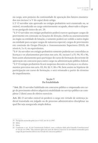 Lei nº 8.112/90
2ª edição 17
ou cargo, sem prejuízo da continuidade de apuração dos fatores enumera-
dos nos incisos I a V do caput deste artigo.
§ 2º O servidor não aprovado no estágio probatório será exonerado ou, se
estável, reconduzido ao cargo anteriormente ocupado, observado o dispos-
to no parágrafo único do art. 29.
19
§ 3º O servidor em estágio probatório poderá exercer quaisquer cargos de
provimento em comissão ou funções de direção, chefia ou assessoramento
no órgão ou entidade de lotação, e somente poderá ser cedido a outro órgão
ou entidade para ocupar cargos de natureza especial, cargos de provimento
em comissão do Grupo-Direção e Assessoramento Superiores (DAS), de
níveis 6, 5 e 4, ou equivalentes.
20
§ 4º Ao servidor em estágio probatório somente poderão ser concedidas as
licenças e os afastamentos previstos nos arts. 81, incisos I a IV, 94, 95 e 96,
bem assim afastamento para participar de curso de formação decorrente de
aprovação em concurso para outro cargo na administração pública federal.
21
§ 5º O estágio probatório ficará suspenso durante as licenças e os afasta-
mentos previstos nos arts. 83, 84, §§ 1º, 86 e 96, bem assim na hipótese de
participação em curso de formação, e será retomado a partir do término
do impedimento.
Seção V
Da Estabilidade
22
Art. 21. O servidor habilitado em concurso público e empossado em car-
go de provimento efetivo adquirirá estabilidade no serviço público ao com-
pletar 2 (dois) anos de efetivo exercício.
Art. 22. O servidor estável só perderá o cargo em virtude de sentença ju-
dicial transitada em julgado ou de processo administrativo disciplinar no
qual lhe seja assegurada ampla defesa.
19	 Parágrafo acrescido pela Lei nº 9.527, de 10-12-1997.
20	 Idem.
21	 Idem.
22	 Conforme o art. 41 da Constituição Federal, com a redação dada pela Emenda Constitucional
nº 19, de 4-6-1998, “São estáveis após três anos de efetivo exercício os servidores nomeados para
cargo de provimento efetivo em virtude de concurso público”.
 