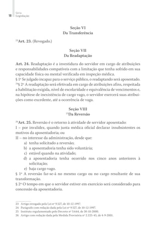 Série
Legislação18
Seção VI
Da Transferência
23
Art. 23. (Revogado.)
Seção VII
Da Readaptação
Art. 24. Readaptação é a investidura do servidor em cargo de atribuições
e responsabilidades compatíveis com a limitação que tenha sofrido em sua
capacidade física ou mental verificada em inspeção médica.
§ 1º Se julgado incapaz para o serviço público, o readaptando será aposentado.
24
§ 2º A readaptação será efetivada em cargo de atribuições afins, respeitada
a habilitação exigida, nível de escolaridade e equivalência de vencimentos e,
na hipótese de inexistência de cargo vago, o servidor exercerá suas atribui-
ções como excedente, até a ocorrência de vaga.
Seção VIII
25
Da Reversão
26
Art. 25. Reversão é o retorno à atividade de servidor aposentado:
I – por invalidez, quando junta médica oficial declarar insubsistentes os
motivos da aposentadoria; ou
II – no interesse da administração, desde que:
	 a)	 tenha solicitado a reversão;
	 b)	 a aposentadoria tenha sido voluntária;
	 c)	 estável quando na atividade;
	 d)	 a aposentadoria tenha ocorrido nos cinco anos anteriores à
solicitação;
	 e)	 haja cargo vago.
§ 1º A reversão far-se-á no mesmo cargo ou no cargo resultante de sua
transformação.
§ 2º O tempo em que o servidor estiver em exercício será considerado para
concessão da aposentadoria.
23	 Artigo revogado pela Lei nº 9.527, de 10-12-1997.
24	 Parágrafo com redação dada pela Lei nº 9.527, de 10-12-1997.
25	 Instituto regulamentado pelo Decreto nº 3.644, de 30-10-2000.
26	 Artigo com redação dada pela Medida Provisória nº 2.225-45, de 4-9-2001.
 