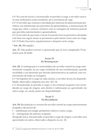 Lei nº 8.112/90
2ª edição 19
§ 3º No caso do inciso I, encontrando-se provido o cargo, o servidor exerce-
rá suas atribuições como excedente, até a ocorrência de vaga.
§ 4º O servidor que retornar à atividade por interesse da administração per-
ceberá, em substituição aos proventos da aposentadoria, a remuneração do
cargo que voltar a exercer, inclusive com as vantagens de natureza pessoal
que percebia anteriormente à aposentadoria.
§ 5º O servidor de que trata o inciso II somente terá os proventos calculados
com base nas regras atuais se permanecer pelo menos cinco anos no cargo.
§ 6º O Poder Executivo regulamentará o disposto neste artigo.
27
Art. 26. (Revogado.)
Art. 27. Não poderá reverter o aposentado que já tiver completado 70 (se-
tenta) anos de idade.
Seção IX
Da Reintegração
Art. 28. A reintegração é a reinvestidura do servidor estável no cargo ante-
riormente ocupado, ou no cargo resultante de sua transformação, quando
invalidada a sua demissão por decisão administrativa ou judicial, com res-
sarcimento de todas as vantagens.
§ 1º Na hipótese de o cargo ter sido extinto, o servidor ficará em disponibi-
lidade, observado o disposto nos arts. 30 e 31.
§ 2º Encontrando-se provido o cargo, o seu eventual ocupante será recon-
duzido ao cargo de origem, sem direito à indenização ou aproveitado em
outro cargo, ou, ainda, posto em disponibilidade.
Seção X
Da Recondução
Art. 29. Recondução é o retorno do servidor estável ao cargo anteriormente
ocupado e decorrerá de:
I – inabilitação em estágio probatório relativo a outro cargo;
II – reintegração do anterior ocupante.
Parágrafo único. Encontrando-se provido o cargo de origem, o servidor será
aproveitado em outro, observado o disposto no art. 30.
27	 Artigo revogado pela Medida Provisória nº 2.225-45, de 4-9-2001.
 