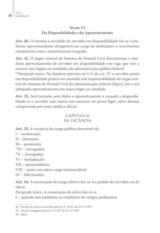 Série
Legislação20
Seção XI
Da Disponibilidade e do Aproveitamento
Art. 30. O retorno à atividade de servidor em disponibilidade far-se-á me-
diante aproveitamento obrigatório em cargo de atribuições e vencimentos
compatíveis com o anteriormente ocupado.
Art. 31. O órgão central do Sistema de Pessoal Civil determinará o ime-
diato aproveitamento de servidor em disponibilidade em vaga que vier a
ocorrer nos órgãos ou entidades da administração pública federal.
28
Parágrafo único. Na hipótese prevista no § 3º do art. 37, o servidor posto
em disponibilidade poderá ser mantido sob responsabilidade do órgão cen-
tral do Sistema de Pessoal Civil da administração federal (Sipec), até o seu
adequado aproveitamento em outro órgão ou entidade.
Art. 32. Será tornado sem efeito o aproveitamento e cassada a disponibi-
lidade se o servidor não entrar em exercício no prazo legal, salvo doença
comprovada por junta médica oficial.
Capítulo II
Da Vacância
Art. 33. A vacância do cargo público decorrerá de:
I – exoneração;
II – demissão;
III – promoção;
29
IV – (revogado);
30
V – (revogado);
VI – readaptação;
VII – aposentadoria;
VIII – posse em outro cargo inacumulável;
IX – falecimento.
Art. 34. A exoneração de cargo efetivo dar-se-á a pedido do servidor, ou de
ofício.
Parágrafo único. A exoneração de ofício dar-se-á:
I – quando não satisfeitas as condições do estágio probatório;
28	 Parágrafo único acrescido pela Lei nº 9.527, de 10-12-1997.
29	 Inciso revogado pela Lei nº 9.527, de 10-12-1997.
30	 Idem.
 