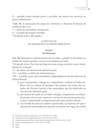 Lei nº 8.112/90
2ª edição 21
II – quando, tendo tomado posse, o servidor não entrar em exercício no
prazo estabelecido.
31
Art. 35. A exoneração de cargo em comissão e a dispensa de função de
confiança dar-se-á:
I – a juízo da autoridade competente;
II – a pedido do próprio servidor.
32
Parágrafo único. (Revogado.)
Capítulo III
Da Remoção e da Redistribuição
Seção I
Da Remoção
Art. 36. Remoção é o deslocamento do servidor, a pedido ou de ofício, no
âmbito do mesmo quadro, com ou sem mudança de sede.
33
Parágrafo único. Para fins do disposto neste artigo, entende-se por moda-
lidades de remoção:
34
I – de ofício, no interesse da administração;
35
II – a pedido, a critério da administração;
36
III – a pedido, para outra localidade, independentemente do interesse da
administração:
	 a)	 para acompanhar cônjuge ou companheiro, também servidor pú-
blico civil ou militar, de qualquer dos poderes da União, dos es-
tados, do Distrito Federal e dos municípios, que foi deslocado no
interesse da administração;
	 b)	 por motivo de saúde do servidor, cônjuge, companheiro ou depen-
dente que viva às suas expensas e conste do seu assentamento fun-
cional, condicionada à comprovação por junta médica oficial;
	 c)	 em virtude de processo seletivo promovido, na hipótese em que o
número de interessados for superior ao número de vagas, de acordo
31	 Caput com redação dada pela Lei nº 9.527, de 10-12-1997.
32	 Parágrafo único revogado pela Lei nº 9.527, de 10-12-1997.
33	 Caput do parágrafo único com redação dada pela Lei n° 9.527, de 10-12-1997.
34	 Inciso acrescido pela Lei n° 9.527, de 10-12-1997.
35	 Idem.
36	 Idem.
 