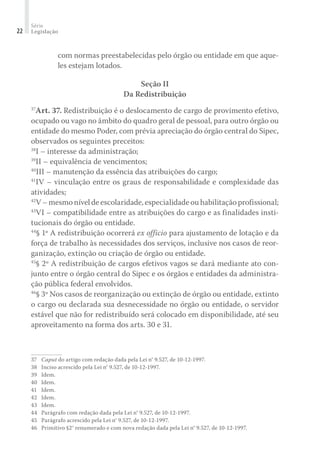 Série
Legislação22
com normas preestabelecidas pelo órgão ou entidade em que aque-
les estejam lotados.
Seção II
Da Redistribuição
37
Art. 37. Redistribuição é o deslocamento de cargo de provimento efetivo,
ocupado ou vago no âmbito do quadro geral de pessoal, para outro órgão ou
entidade do mesmo Poder, com prévia apreciação do órgão central do Sipec,
observados os seguintes preceitos:
38
I – interesse da administração;
39
II – equivalência de vencimentos;
40
III – manutenção da essência das atribuições do cargo;
41
IV – vinculação entre os graus de responsabilidade e complexidade das
atividades;
42
V–mesmoníveldeescolaridade,especialidadeouhabilitaçãoprofissional;
43
VI – compatibilidade entre as atribuições do cargo e as finalidades insti-
tucionais do órgão ou entidade.
44
§ 1º A redistribuição ocorrerá ex officio para ajustamento de lotação e da
força de trabalho às necessidades dos serviços, inclusive nos casos de reor-
ganização, extinção ou criação de órgão ou entidade.
45
§ 2º A redistribuição de cargos efetivos vagos se dará mediante ato con-
junto entre o órgão central do Sipec e os órgãos e entidades da administra-
ção pública federal envolvidos.
46
§ 3º Nos casos de reorganização ou extinção de órgão ou entidade, extinto
o cargo ou declarada sua desnecessidade no órgão ou entidade, o servidor
estável que não for redistribuído será colocado em disponibilidade, até seu
aproveitamento na forma dos arts. 30 e 31.
37	 Caput do artigo com redação dada pela Lei n° 9.527, de 10-12-1997.
38	 Inciso acrescido pela Lei n° 9.527, de 10-12-1997.
39	 Idem.
40	 Idem.
41	 Idem.
42	 Idem.
43	 Idem.
44	 Parágrafo com redação dada pela Lei n° 9.527, de 10-12-1997.
45	 Parágrafo acrescido pela Lei n° 9.527, de 10-12-1997.
46	 Primitivo §2° renumerado e com nova redação dada pela Lei n° 9.527, de 10-12-1997.
 