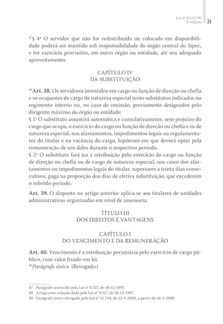 Lei nº 8.112/90
2ª edição 23
47
§ 4º O servidor que não for redistribuído ou colocado em disponibili-
dade poderá ser mantido sob responsabilidade do órgão central do Sipec,
e ter exercício provisório, em outro órgão ou entidade, até seu adequado
aproveitamento.
Capítulo IV
Da Substituição
48
Art. 38. Os servidores investidos em cargo ou função de direção ou chefia
e os ocupantes de cargo de natureza especial terão substitutos indicados no
regimento interno ou, no caso de omissão, previamente designados pelo
dirigente máximo do órgão ou entidade.
§ 1º O substituto assumirá automática e cumulativamente, sem prejuízo do
cargo que ocupa, o exercício do cargo ou função de direção ou chefia e os de
natureza especial, nos afastamentos, impedimentos legais ou regulamenta-
res do titular e na vacância do cargo, hipóteses em que deverá optar pela
remuneração de um deles durante o respectivo período.
§ 2º O substituto fará jus à retribuição pelo exercício do cargo ou função
de direção ou chefia ou de cargo de natureza especial, nos casos dos afas-
tamentos ou impedimentos legais do titular, superiores a trinta dias conse-
cutivos, paga na proporção dos dias de efetiva substituição, que excederem
o referido período.
Art. 39. O disposto no artigo anterior aplica-se aos titulares de unidades
administrativas organizadas em nível de assessoria.
Título III
Dos Direitos e Vantagens
Capítulo I
Do Vencimento e da Remuneração
Art. 40. Vencimento é a retribuição pecuniária pelo exercício de cargo pú-
blico, com valor fixado em lei.
49
Parágrafo único. (Revogado.)
47	 Parágrafo acrescido pela Lei n° 9.527, de 10-12-1997.
48	 Artigo com redação dada pela Lei n° 9.527, de 10-12-1997.
49	 Parágrafo único revogado pela Lei nº 11.784, de 22-9-2008, a partir de 14-5-2008.
 