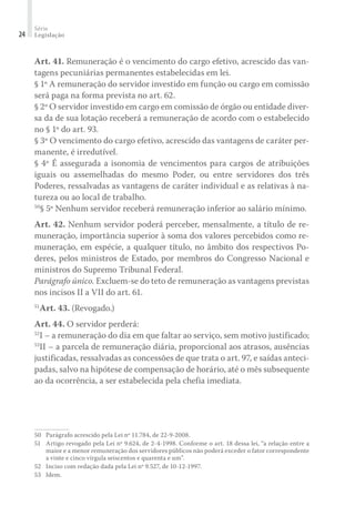 Série
Legislação24
Art. 41. Remuneração é o vencimento do cargo efetivo, acrescido das van-
tagens pecuniárias permanentes estabelecidas em lei.
§ 1º A remuneração do servidor investido em função ou cargo em comissão
será paga na forma prevista no art. 62.
§ 2º O servidor investido em cargo em comissão de órgão ou entidade diver-
sa da de sua lotação receberá a remuneração de acordo com o estabelecido
no § 1º do art. 93.
§ 3º O vencimento do cargo efetivo, acrescido das vantagens de caráter per-
manente, é irredutível.
§ 4º É assegurada a isonomia de vencimentos para cargos de atribuições
iguais ou assemelhadas do mesmo Poder, ou entre servidores dos três
Poderes, ressalvadas as vantagens de caráter individual e as relativas à na-
tureza ou ao local de trabalho.
50
§ 5º Nenhum servidor receberá remuneração inferior ao salário mínimo.
Art. 42. Nenhum servidor poderá perceber, mensalmente, a título de re-
muneração, importância superior à soma dos valores percebidos como re-
muneração, em espécie, a qualquer título, no âmbito dos respectivos Po-
deres, pelos ministros de Estado, por membros do Congresso Nacional e
ministros do Supremo Tribunal Federal.
Parágrafo único. Excluem-se do teto de remuneração as vantagens previstas
nos incisos II a VII do art. 61.
51
Art. 43. (Revogado.)
Art. 44. O servidor perderá:
52
I – a remuneração do dia em que faltar ao serviço, sem motivo justificado;
53
II – a parcela de remuneração diária, proporcional aos atrasos, ausências
justificadas, ressalvadas as concessões de que trata o art. 97, e saídas anteci-
padas, salvo na hipótese de compensação de horário, até o mês subsequente
ao da ocorrência, a ser estabelecida pela chefia imediata.
50	 Parágrafo acrescido pela Lei nº 11.784, de 22-9-2008.
51	 Artigo revogado pela Lei nº 9.624, de 2-4-1998. Conforme o art. 18 dessa lei, “a relação entre a
maior e a menor remuneração dos servidores públicos não poderá exceder o fator correspondente
a vinte e cinco vírgula seiscentos e quarenta e um”.
52	 Inciso com redação dada pela Lei nº 9.527, de 10-12-1997.
53	 Idem.
 
