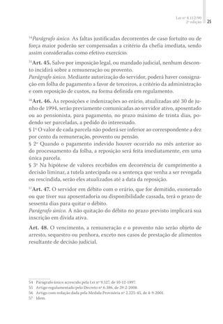 Lei nº 8.112/90
2ª edição 25
54
Parágrafo único. As faltas justificadas decorrentes de caso fortuito ou de
força maior poderão ser compensadas a critério da chefia imediata, sendo
assim consideradas como efetivo exercício.
55
Art. 45. Salvo por imposição legal, ou mandado judicial, nenhum descon-
to incidirá sobre a remuneração ou provento.
Parágrafo único. Mediante autorização do servidor, poderá haver consigna-
ção em folha de pagamento a favor de terceiros, a critério da administração
e com reposição de custos, na forma definida em regulamento.
56
Art. 46. As reposições e indenizações ao erário, atualizadas até 30 de ju-
nho de 1994, serão previamente comunicadas ao servidor ativo, aposentado
ou ao pensionista, para pagamento, no prazo máximo de trinta dias, po-
dendo ser parceladas, a pedido do interessado.
§ 1º O valor de cada parcela não poderá ser inferior ao correspondente a dez
por cento da remuneração, provento ou pensão.
§ 2º Quando o pagamento indevido houver ocorrido no mês anterior ao
do processamento da folha, a reposição será feita imediatamente, em uma
única parcela.
§ 3º Na hipótese de valores recebidos em decorrência de cumprimento a
decisão liminar, a tutela antecipada ou a sentença que venha a ser revogada
ou rescindida, serão eles atualizados até a data da reposição.
57
Art. 47. O servidor em débito com o erário, que for demitido, exonerado
ou que tiver sua aposentadoria ou disponibilidade cassada, terá o prazo de
sessenta dias para quitar o débito.
Parágrafo único. A não quitação do débito no prazo previsto implicará sua
inscrição em dívida ativa.
Art. 48. O vencimento, a remuneração e o provento não serão objeto de
arresto, sequestro ou penhora, exceto nos casos de prestação de alimentos
resultante de decisão judicial.
54	 Parágrafo único acrescido pela Lei nº 9.527, de 10-12-1997.
55	 Artigo regulamentado pelo Decreto nº 6.386, de 29-2-2008.
56	 Artigo com redação dada pela Medida Provisória nº 2.225-45, de 4-9-2001.
57	 Idem.
 