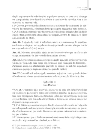 Lei nº 8.112/90
2ª edição 27
duplo pagamento de indenização, a qualquer tempo, no caso de o cônjuge
ou companheiro que detenha também a condição de servidor, vier a ter
exercício na mesma sede.
§ 1º Correm por conta da administração as despesas de transporte do ser-
vidor e de sua família, compreendendo passagem, bagagem e bens pessoais.
§ 2º À família do servidor que falecer na nova sede são assegurados ajuda de
custo e transporte para a localidade de origem, dentro do prazo de 1 (um)
ano, contado do óbito.
Art. 54. A ajuda de custo é calculada sobre a remuneração do servidor,
conforme se dispuser em regulamento, não podendo exceder a importância
correspondente a 3 (três) meses.
Art. 55. Não será concedida ajuda de custo ao servidor que se afastar do
cargo, ou reassumi-lo, em virtude de mandato eletivo.
Art. 56. Será concedida ajuda de custo àquele que, não sendo servidor da
União, for nomeado para cargo em comissão, com mudança de domicílio.
Parágrafo único. No afastamento previsto no inciso I do art. 93, a ajuda de
custo será paga pelo órgão cessionário, quando cabível.
Art. 57. O servidor ficará obrigado a restituir a ajuda de custo quando, injus-
tificadamente, não se apresentar na nova sede no prazo de 30 (trinta) dias.
Subseção II
Das Diárias
62
Art. 58. O servidor que, a serviço, afastar-se da sede em caráter eventual
ou transitório para outro ponto do território nacional ou para o exterior,
fará jus a passagens e diárias destinadas a indenizar as parcelas de despesas
extraordinária com pousada, alimentação e locomoção urbana, conforme
dispuser em regulamento.
63
§ 1º A diária será concedida por dia de afastamento, sendo devida pela
metade quando o deslocamento não exigir pernoite fora da sede, ou quan-
do a União custear, por meio diverso, as despesas extraordinárias cober-
tas por diárias.
§ 2º Nos casos em que o deslocamento da sede constituir exigência perma-
nente do cargo, o servidor não fará jus a diárias.
62	 Caput com redação dada pela Lei nº 9.527, de 10-12-1997.
63	 Parágrafo com redação dada pela Lei nº 9.527, de 10-12-1997.
 