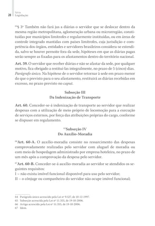 Série
Legislação28
64
§ 3º Também não fará jus a diárias o servidor que se deslocar dentro da
mesma região metropolitana, aglomeração urbana ou microrregião, consti-
tuídas por municípios limítrofes e regularmente instituídas, ou em áreas de
controle integrado mantidas com países limítrofes, cuja jurisdição e com-
petência dos órgãos, entidades e servidores brasileiros considera-se estendi-
da, salvo se houver pernoite fora da sede, hipóteses em que as diárias pagas
serão sempre as fixadas para os afastamentos dentro do território nacional.
Art. 59. O servidor que receber diárias e não se afastar da sede, por qualquer
motivo, fica obrigado a restituí-las integralmente, no prazo de 5 (cinco) dias.
Parágrafo único. Na hipótese de o servidor retornar à sede em prazo menor
do que o previsto para o seu afastamento, restituirá as diárias recebidas em
excesso, no prazo previsto no caput.
Subseção III
Da Indenização de Transporte
Art. 60. Conceder-se-á indenização de transporte ao servidor que realizar
despesas com a utilização de meio próprio de locomoção para a execução
de serviços externos, por força das atribuições próprias do cargo, conforme
se dispuser em regulamento.
65
Subseção IV
Do Auxílio-Moradia
66
Art. 60-A. O auxílio-moradia consiste no ressarcimento das despesas
comprovadamente realizadas pelo servidor com aluguel de moradia ou
com meio de hospedagem administrado por empresa hoteleira, no prazo de
um mês após a comprovação da despesa pelo servidor.
67
Art. 60-B. Conceder-se-á auxílio-moradia ao servidor se atendidos os se-
guintes requisitos:
I – não exista imóvel funcional disponível para uso pelo servidor;
II – o cônjuge ou companheiro do servidor não ocupe imóvel funcional;
64	 Parágrafo único acrescido pela Lei nº 9.527, de 10-12-1997.
65	 Subseção acrescida pela Lei nº 11.355, de 19-10-2006.
66	 Artigo acrescido pela Lei nº 11.355, de 19-10-2006.
67	 Idem.
 
