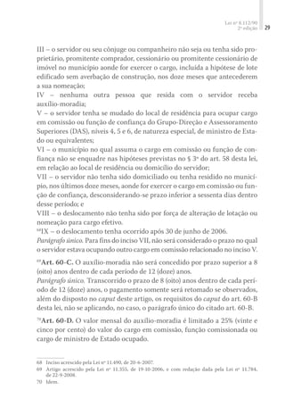 Lei nº 8.112/90
2ª edição 29
III – o servidor ou seu cônjuge ou companheiro não seja ou tenha sido pro-
prietário, promitente comprador, cessionário ou promitente cessionário de
imóvel no município aonde for exercer o cargo, incluída a hipótese de lote
edificado sem averbação de construção, nos doze meses que antecederem
a sua nomeação;
IV – nenhuma outra pessoa que resida com o servidor receba
auxílio-moradia;
V – o servidor tenha se mudado do local de residência para ocupar cargo
em comissão ou função de confiança do Grupo-Direção e Assessoramento
Superiores (DAS), níveis 4, 5 e 6, de natureza especial, de ministro de Esta-
do ou equivalentes;
VI – o município no qual assuma o cargo em comissão ou função de con-
fiança não se enquadre nas hipóteses previstas no § 3º do art. 58 desta lei,
em relação ao local de residência ou domicílio do servidor;
VII – o servidor não tenha sido domiciliado ou tenha residido no municí-
pio, nos últimos doze meses, aonde for exercer o cargo em comissão ou fun-
ção de confiança, desconsiderando-se prazo inferior a sessenta dias dentro
desse período; e
VIII – o deslocamento não tenha sido por força de alteração de lotação ou
nomeação para cargo efetivo.
68
IX – o deslocamento tenha ocorrido após 30 de junho de 2006.
Parágrafo único. Para fins do inciso VII, não será considerado o prazo no qual
o servidor estava ocupando outro cargo em comissão relacionado no inciso V.
69
Art. 60-C. O auxílio-moradia não será concedido por prazo superior a 8
(oito) anos dentro de cada período de 12 (doze) anos.
Parágrafo único. Transcorrido o prazo de 8 (oito) anos dentro de cada perí-
odo de 12 (doze) anos, o pagamento somente será retomado se observados,
além do disposto no caput deste artigo, os requisitos do caput do art. 60-B
desta lei, não se aplicando, no caso, o parágrafo único do citado art. 60-B.
70
Art. 60-D. O valor mensal do auxílio-moradia é limitado a 25% (vinte e
cinco por cento) do valor do cargo em comissão, função comissionada ou
cargo de ministro de Estado ocupado.
68	 Inciso acrescido pela Lei nº 11.490, de 20-6-2007.
69	 Artigo acrescido pela Lei nº 11.355, de 19-10-2006, e com redação dada pela Lei nº 11.784,
de 22-9-2008.
70	 Idem.
 